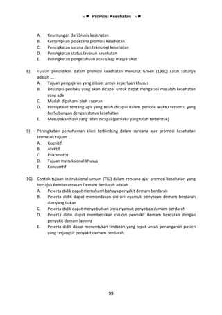  Promosi Kesehatan 
99
A. Keuntungan dari bisnis kesehatan
B. Ketrampilan pelaksana promosi kesehatan
C. Peningkatan sarana dan teknologi kesehatan
D. Peningkatan status layanan kesehatan
E. Peningkatan pengetahuan atau sikap masyarakat
8) Tujuan pendidikan dalam promosi kesehatan menurut Green (1990) salah satunya
adalah ….
A. Tujuan pengajaran yang dibuat untuk keperluan khusus
B. Deskripsi perilaku yang akan dicapai untuk dapat mengatasi masalah kesehatan
yang ada
C. Mudah dipahami oleh sasaran
D. Pernyataan tentang apa yang telah dicapai dalam periode waktu tertentu yang
berhubungan dengan status kesehatan
E. Merupakan hasil yang telah dicapai (perilaku yang telah terbentuk)
9) Peningkatan pemahaman klien terbimbing dalam rencana ajar promosi kesehatan
termasuk tujuan ….
A. Kognitif
B. Afektif
C. Psikomotor
D. Tujuan instruksional khusus
E. Konsumtif
10) Contoh tujuan instruksional umum (TIU) dalam rencana ajar promosi kesehatan yang
bertajuk Pemberantasan Demam Berdarah adalah ….
A. Peserta didik dapat memahami bahaya penyakit demam berdarah
B. Peserta didik dapat membedakan ciri-ciri nyamuk penyebab demam berdarah
dan yang bukan
C. Peserta didik dapat menyebutkan jenis nyamuk penyebab demam berdarah
D. Peserta didik dapat membedakan ciri-ciri penyakit demam berdarah dengan
penyakit demam lainnya
E. Peserta didik dapat menentukan tindakan yang tepat untuk penanganan pasien
yang terjangkit penyakit demam berdarah.
 