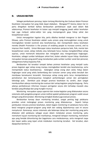  Promosi Kesehatan 
101
B. URAIAN MATERI
Sebagai pembahasan penutup, kajian tentang Monitoring dan Evaluasi dalam Promosi
Kesehatan merupakan hal yang tidak dapat diabaikan. Mengapa??? Karena dalam hal ini
perlu diingatkan kembali bahwa berdasarkan pembahasan sejak awal dalam Bab
sebelumnya, Promosi kesehatan ini bukan saja menjadi tanggung jawab sektor kesehatan
tapi juga meliputi sektor-sektor lain yang mempengaruhi gaya hidup sehat dan
kesejahteraan sosial.
Untuk menyegarkan ingatan kita, perlu dibahas kembali mengenai isi dari Piagam
Ottawa, yaitu Promosi Kesehatan adalah suatu proses yang memungkinkan orang untuk
meningkatkan kendali (control) atas kesehatannya, dan memperbaiki status kesehatan
mereka (Health Promotion is the process of enabling people to increase control, and to
improve their health). Untuk Mencapai status kesehatan paripurna baik, fisik, mental dan
kesejahteraan sosial, setiap individu atau kelompok harus mampu mengidentifikasi setiap
aspirasi, untuk memenuhi kebutuhan dan mengubah atau mengantisipasi lingkungan.
Kesehatan, sebagai sumber kehidupan sehari-hari, bukan sekedar tujuan hidup. Kesehatan
merupakan konsep yang positif yang menekankan pada sumber-sumber sosial dan personal,
sebagaimana halnya kapasitas fisik.
Berdasarkan hal tersebut tampak bahwa promosi kesehatan yang menjadi suatu
proses kegiatan agar setiap orang mampu meningkatkan kendali atas kesehatannya, serta
memperbaiki status kesehatannya. Sedangkan setiap orang akan selalu hidup dalam
lingkungan sosial yang selalu berkembang dan tuntutan zaman yang selalu berubah dan
membawa konsekuensi tersendiri. Karenanya setiap orang perlu terus memperbaharui
pemahaman dan kemampuannya mengikuti perkembangan zaman dan peningkatan
teknologi pula. Demikian pula dengan promosi kesehatan itu sendiri, akan sangat
membutuhkan adanya monitoring dan evaluasi dari setiap kegiatan yang berlangsung. Perlu
adanya pembaharuan informasi maupun peringatan secara dini terhadap masalah atau
kendala yang dihadapi dan yang mungkin muncul.
Monitoring merupakan upaya supervisi dan review kegiatan yang dilaksanakan secara
sistematis oleh pengelola program untuk melihat apakah pelaksanaan program sudah sesuai
dengan yang direncanakan. Monitoring seringkali disebut juga evaluasi proses.
Berdasarkan konsep dasar monitoring tersebut, sangat penting bagi pelaksana
promkes untuk melengkapi proses monitoring yang dilakukannya. Seperti halnya
pembuatan rencana promosi kesehatan, dalam bagian monitoring ini pelaksana harus tahu
betul mengenai program-program yang telah dan sedang dijalankannya saat ini secara
menyeluruh. Karenanya, secara sistematis ada beberapa tahap dari monitoring yang perlu
dilakukan oleh pelaksana sebagai acuan dalam melakukan proses monitoring, yaitu
memahami tujuan monitoring dan manfaatnya, mengenali tahapan monitoring, memahami
apa yang hendak dimonitoring dan bagaimana cara melakukannya, serta mengenali siapa
dan kapan waktu yang tepat untuk melakukan monitoring tersebut. Hal tersebut, akan
dipaparkan berikut ini
 