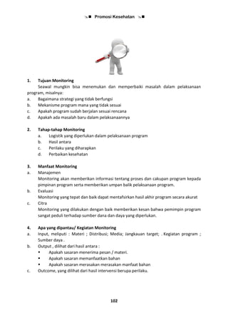  Promosi Kesehatan 
102
1. Tujuan Monitoring
Seawal mungkin bisa menemukan dan memperbaiki masalah dalam pelaksanaan
program, misalnya:
a. Bagaimana strategi yang tidak berfungsi
b. Mekanisme program mana yang tidak sesuai
c. Apakah program sudah berjalan sesuai rencana
d. Apakah ada masalah baru dalam pelaksanaannya
2. Tahap-tahap Monitoring
a. Logistik yang diperlukan dalam pelaksanaan program
b. Hasil antara
c. Perilaku yang diharapkan
d. Perbaikan kesehatan
3. Manfaat Monitoring
a. Manajemen
Monitoring akan memberikan informasi tentang proses dan cakupan program kepada
pimpinan program serta memberikan umpan balik pelaksanaan program.
b. Evaluasi
Monitoring yang tepat dan baik dapat mentafsirkan hasil akhir program secara akurat
c. Citra
Monitoring yang dilakukan dengan baik memberikan kesan bahwa pemimpin program
sangat peduli terhadap sumber dana dan daya yang diperlukan.
4. Apa yang dipantau/ Kegiatan Monitoring
a. Input, meliputi : Materi ; Distribusi; Media; Jangkauan target; . Kegiatan program ;
Sumber daya .
b. Output , dilihat dari hasil antara :
 Apakah sasaran menerima pesan / materi.
 Apakah sasaran memanfaatkan bahan
 Apakah sasaran merasakan merasakan manfaat bahan
c. Outcome, yang dilihat dari hasil intervensi berupa perilaku.
 