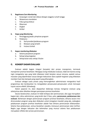  Promosi Kesehatan 
103
5. Bagaimana Cara Monitoring
a. Kunjungan rumah dan diskusi dengan anggota rumah tangga
b. Wawancara mendalam
c. Fokus group diskusi
d. Observasi
e. Angket
f. Artikel
6. Siapa yang Monitoring
a. Penanggung jawab: pimpinan program
b. Pelaksana :
1) Staf provider/pelaksana program
2) Relawan yang terlatih
3) Instansi terkait
7. Kapan monitoring dilakukan
a. Selama perjalanan program
b. Setiap tahap kegiatan
c. Setiap bulan atau setiap 3 bulan
C. KONSEP DASAR EVALUASI
Evaluasi adalah bagian integral (terpadu) dari proses manajemen, termasuk
manajemen promosi kesehatan. Mengapa orang melakukan evaluasi, tidak lain karena orang
ingin mengetahui apa yang telah dilakukan telah berjalan sesuai rencana, apakah semua
masukan yang diperkirakan sesuai dengan kebutuhan dana apakah kegiatan yang dilakukan
memberi hasil dan dampak yang seperti yang diharapkan.
Evaluasi sebagai suatu proses yang memungkinkan administrator mengetahui hasil
programnya dan berdasarkan itu mengadakan penyesuaian-penyesuaian untuk mencapai
tujuan secara efektif, (Klineberg).
Dalam paparan ini, akan dipaparkan beberapa konsep mengenai evaluasi yang
selanjutnya akan dikaitkan dengan penerpaan promosi kesehatan.
Secara keseluruhan, evaluasi ini tidak terlepas dari perencanaan, dan juga merupakan
bagian dari, siklus administrasi, yang terdiri dari 3 fase, yaitu: perencanan, pelaksanaan dan
evaluasi. Berkenaan dengan perencanaan program promosi kesehatan, dimana secara rinci
direncanakan program yang akan dilakukan untuk mengatasi masalah yang ada, sedangkan
pelaksanaan program promosi kesehatan adalah fase dimana perencanaan dilaksanakan.
Selama fase pelaksanaan, semua kesalahan sewaktu menyusun perencanaan akan terlihat.
Begitu juga dengan kekuatan dan kelemahan yang muncul selama fase pelaksanaan
merupakan refleksi dari proses perencanaan.
 