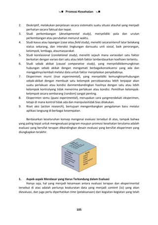  Promosi Kesehatan 
105
2. Deskriptif, melakukan penjelasan secara sistematis suatu situasi atauhal yang menjadi
perhatian secara faktual dan tepat.
3. Studi perkembangan (developmental study), menyelidiki pola dan urutan
perkembangan atau perubahan menurut waktu.
4. Studi kasus atau lapangan (case atau field study), meneliti secaraintensif latar belakang
status sekarang, dan interaksi lingkungan darisuatu unit sosial, baik perorangan,
kelompok, lembaga, ataumasyarakat.
5. Studi korelasional (corelational study), meneliti sejauh mana variasidari satu faktor
berkaitan dengan variasi dari satu atau lebih faktor lainberdasarkan koefisien tertentu.
6. Studi sebab akibat (causal comparative study), yang menyelidikikemungkinan
hubungan sebab akibat dengan mengamati berbagaikonsekuensi yang ada dan
menggalinya kembali melalui data untuk faktor menjelaskan penyebabnya.
7. Eksperimen murni (true esperimental), yang menyelidiki kemungkinanhubungan
sebab-akibat dengan membuat satu kelompok percobaanatau lebih terpapar akan
suatu perlakuan atau kondisi danmembandingkan hasilnya dengan satu atau lebih
kelompok kontrolyang tidak menerima perlakuan atau kondisi. Pemilihan kelompok-
kelompok secara sembarang (random) sangat penting.
8. Eksperimen semu (quasi experimental), merupakan cara yangmendekati eksperimen,
tetapi di mana kontrol tidak ada dan manipulasitidak bias dilakukan.
9. Riset aksi (action research), bertujuan mengembangkan pengalaman baru melalui
aplikasi langsung di berbagai kesempatan.
Berdasarkan keseluruhan konsep mengenai evaluasi tersebut di atas, tampak bahwa
yang paling tepat untuk mengevaluasi program maupun promosi kesehatan terutama adalah
evaluasi yang bersifat terapan dibandingkan desain evaluasi yang bersifat eksperimen yang
diungkapkan terakhir.
1. Aspek-aspek Mendasar yang Harus Terkandung dalam Evaluasi
Hanya saja, hal yang menjadi kesamaan antara evaluasi terapan dan eksperimental
tersebut di atas adalah perlunya keakuratan data yang menjadi content (isi) yang akan
dievaluasi, dan juga perlu diperhatikan time (pelaksanaan) dari kegiatan-kegiatan yang telah
 