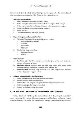  Promosi Kesehatan 
106
dilakukan, serta form (bentuk) sebagai kerangka evaluasi yang jelas dan sistematis pula
untuk memudahkan proses evaluasi dan follow up dari evaluasi tersebut.
2. Maksud / Tujuan Evaluasi
a. Untuk membantu perencanaan dimasa datang
b. Untuk mengetahui apakah sarana dimanfaatkan dengan sebaik-baiknya
c. Untuk menemukan kelemahan dan kekuatan dalam pelaksanaan program
d. Untuk membantu menentukan strategi program.
e. Untuk motivasi
f. Untuk mendapatkan dukungan sponsor
3. Siapa dan Bagaimana Evaluasi dilakukan
a. Terhadap Pihak dalam (pelaksanaan) program, melalui:
- Pencatatan dan pelaporan
- Supervisi
- Wawancara
- Observasi
b. Pihak di luar program, melalui :
- Laporan pihak lain
- Angket
4. Waktu Evaluasi
a. Penilaian rutin. Penilaian yang berkesinambungan, teratur dan bersamaan
dengan pelaksanaan program
b. Penilaian berkala. Penilaian yang periodik pada setiap akhir suatu bagian
program misalnya pada setiap 3 bulan, 6 bulan, 1 tahun, dst.
c. Penilaian akhir. Penilaian yang dilakukan pada akhir program atau beberapa
waktu setelah akhir program selesai.
5. Hal yang Dievaluasi dari Promosi Kesehatan
a. Input; masukan, bahan, teknologi, sarana, manajemen.
b. Proses; pelaksanaan program promkes
c. Output; hasil dari program yaitu pemahaman, sikap dan keterampilan
d. Outcome; dampak dari program tersebut.
e. Impact; peningkatan status kesehatan.
D. MONITORING DAN EVALUASI DALAM PROMOSI KESEHATAN
Konsep dasar dari monitoring dan evaluasi tersebut di atas, menjadi acuan dalam
proses monitoring dan evaluasi dalam penerapan promosi kesehatan berikutnya. Seperti
yang telah dipahami, monitoring dan evaluasi setiap kegiatan yang sedang berlangsung serta
 