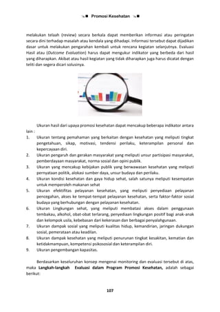  Promosi Kesehatan 
107
melakukan telaah (review) secara berkala dapat memberikan informasi atau peringatan
secara dini terhadap masalah atau kendala yang dihadapi. Informasi tersebut dapat dijadikan
dasar untuk melakukan pengarahan kembali untuk rencana kegiatan selanjutnya. Evaluasi
Hasil atau (Outcome Evaluation) harus dapat mengukur indikator yang berbeda dari hasil
yang diharapkan. Akibat atau hasil kegiatan yang tidak diharapkan juga harus dicatat dengan
teliti dan segera dicari solusinya.
Ukuran hasil dari upaya promosi kesehatan dapat mencakup beberapa indikator antara
lain :
1. Ukuran tentang pemahaman yang berkaitan dengan kesehatan yang meliputi tingkat
pengetahuan, sikap, motivasi, tendensi perilaku, keterampilan personal dan
kepercayaan diri.
2. Ukuran pengaruh dan gerakan masyarakat yang meliputi unsur partisipasi masyarakat,
pemberdayaan masyarakat, norma sosial dan opini publik.
3. Ukuran yang mencakup kebijakan publik yang berwawasan kesehatan yang meliputi
pernyataan politik, alokasi sumber daya, unsur budaya dan perilaku.
4. Ukuran kondisi kesehatan dan gaya hidup sehat, salah satunya meliputi kesempatan
untuk memperoleh makanan sehat
5. Ukuran efektifitas pelayanan kesehatan, yang meliputi penyediaan pelayanan
pencegahan, akses ke tempat-tempat pelayanan kesehatan, serta faktor-faktor sosial
budaya yang berhubungan dengan pelayanan kesehatan.
6. Ukuran Lingkungan sehat, yang meliputi membatasi akses dalam penggunaan
tembakau, alkohol, obat-obat terlarang, penyediaan lingkungan positif bagi anak-anak
dan kelompok usila, kebebasan dari kekerasan dan berbagai penyalahgunaan.
7. Ukuran dampak sosial yang meliputi kualitas hidup, kemandirian, jaringan dukungan
sosial, pemerataan atau keadilan.
8. Ukuran dampak kesehatan yang meliputi penurunan tingkat kesakitan, kematian dan
ketidakmampuan, kompetensi psikososial dan keterampilan diri.
9. Ukuran pengembangan kapasitas.
Berdasarkan keseluruhan konsep mengenai monitoring dan evaluasi tersebut di atas,
maka Langkah-langkah Evaluasi dalam Program Promosi Kesehatan, adalah sebagai
berikut:
 
