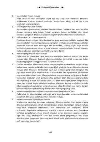  Promosi Kesehatan 
108
1. Menentukan Tujuan evaluasi
Pada tahap ini harus ditetapkan aspek apa saja yang akan dievaluasi. Misalnya:
pelaksanaan program promosi kesehatan, pengetahuan, sikap, praktek dan status
kesehatan sasaran program.
2. Menetapkan Indikator evaluasi
Berdasarkan tujuan evaluasi tetapkan standar evaluasi / indikator dari aspek tersebut
dengan mengacu pada tujuan (tujuan program, tujuan pendidikan dan tujuan
perillaku) yang telah ditetapkan sebelum program promosi kesehatan dilaksanakan.
3. Menentukan Cara / Desain evaluasi
Pemilihan desain evaluasi harus berdasarkan pada aspek dan indikator evaluasi. Jika
akan melakukan monitoring pelaksanaan program (evaluasi proses) maka pendekatan
penelitian kualitatif akan lebih tepat dan bermanfaat, sedangkan jika ingin menilai
perubahan pengetahuan, sikap, praktek, maupun status kesehatan sasaran program,
maka pendekatan penelitian kuantitatif yang harus dipilih.
4. Rencana pengumpulan data evaluasi
Pada tahap ini ditetapkan siapa yang akan melakukan evaluasi, dimana dan kapan
evaluasi akan dilakukan. Evaluasi sebaiknya dilakukan oleh pihak ketiga atau bukan
pelaksana program sehingga hasilnya akan lebih obyektif.
5. Evaluasi sebaiknya dilakukan di semua tempat program dilaksanakan, tetapi kadang-
kadang dana yang tersedia tidak mencukupi. Oleh sebab itu, harus ditetapkan dimana
evaluasi akan dilakukan. Berdasarkan aspek dan indikator yang telah ditetapkan kita
juga dapat menetapkan kapan evaluasi akan dilakukan. Jika ingin menilai pelaksanaan
program maka evaluasi harus dilakukan selama program sedang berlangsung. Apakah
hanya akan dilakukan sekali penilaian atau penilaian akan dilakukan secara berkala,
misalnya setiap 6 bulan atau setiap tahun. Jika akan menilai perubahan pengetahuan,
sikap dan praktek, kapan sebaiknya evaluasi dilakukan, karena perubahan perilaku
tidak secepat pada perubahan pengetahuan dan sikap. Demikian pula halnya dengan
perubahan status kesehatan yang memerlukan waktu yang cukup lama.
6. Melakukan pengukuran evaluasi dengan Instrumen pengumpulan data.
Pada tahap ini dikembangkan instrumen yang akan digunakan untuk menilai aspek
yang telah ditetapkan pada tujuan dan indikator evaluasi.
7. Melakukan analisis dan interpretasi data.
Setelah data yang akan dievaluasi terkumpul, dilakukan analisis. Pada tahap ini yang
dilakukan oleh evaluator adalah membandingkan antara hasil dengan standar evaluasi
yang telah ditetapkan sebelumnya. Buat interpretasi dan selanjutnya ditarik
kesimpulan bagaimana pelaksanaan program promosi kesehatan dan dampaknya
terhadap pengetahuan, sikap, praktek maupun status kesehatan sasaran program.
Agar data yang dikumpulkan valid dan reliabel maka pengumpulan data harus
dilakukan oleh pengumpul data yang telah dilatih dulu sebelumnya dan disupervisi
oleh supervisor yang terlatih.
 