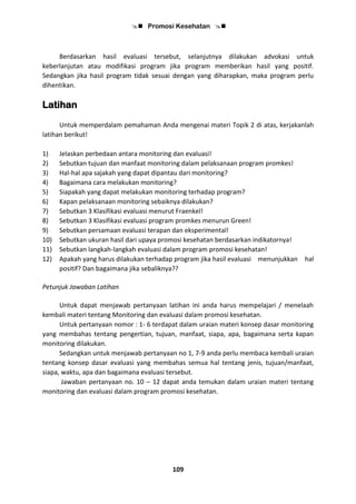  Promosi Kesehatan 
109
Berdasarkan hasil evaluasi tersebut, selanjutnya dilakukan advokasi untuk
keberlanjutan atau modifikasi program jika program memberikan hasil yang positif.
Sedangkan jika hasil program tidak sesuai dengan yang diharapkan, maka program perlu
dihentikan.
Latihan
Untuk memperdalam pemahaman Anda mengenai materi Topik 2 di atas, kerjakanlah
latihan berikut!
1) Jelaskan perbedaan antara monitoring dan evaluasi!
2) Sebutkan tujuan dan manfaat monitoring dalam pelaksanaan program promkes!
3) Hal-hal apa sajakah yang dapat dipantau dari monitoring?
4) Bagaimana cara melakukan monitoring?
5) Siapakah yang dapat melakukan monitoring terhadap program?
6) Kapan pelaksanaan monitoring sebaiknya dilakukan?
7) Sebutkan 3 Klasifikasi evaluasi menurut Fraenkel!
8) Sebutkan 3 Klasifikasi evaluasi program promkes menurun Green!
9) Sebutkan persamaan evaluasi terapan dan eksperimental!
10) Sebutkan ukuran hasil dari upaya promosi kesehatan berdasarkan indikatornya!
11) Sebutkan langkah-langkah evaluasi dalam program promosi kesehatan!
12) Apakah yang harus dilakukan terhadap program jika hasil evaluasi menunjukkan hal
positif? Dan bagaimana jika sebaliknya??
Petunjuk Jawaban Latihan
Untuk dapat menjawab pertanyaan latihan ini anda harus mempelajari / menelaah
kembali materi tentang Monitoring dan evaluasi dalam promosi kesehatan.
Untuk pertanyaan nomor : 1- 6 terdapat dalam uraian materi konsep dasar monitoring
yang membahas tentang pengertian, tujuan, manfaat, siapa, apa, bagaimana serta kapan
monitoring dilakukan.
Sedangkan untuk menjawab pertanyaan no 1, 7-9 anda perlu membaca kembali uraian
tentang konsep dasar evaluasi yang membahas semua hal tentang jenis, tujuan/manfaat,
siapa, waktu, apa dan bagaimana evaluasi tersebut.
Jawaban pertanyaan no. 10 – 12 dapat anda temukan dalam uraian materi tentang
monitoring dan evaluasi dalam program promosi kesehatan.
 
