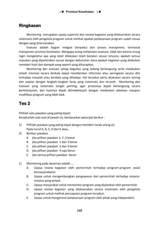  Promosi Kesehatan 
110
Ringkasan
Monitoring merupakan upaya supervisi dan review kegiatan yang dilaksanakan secara
sistematis oleh pengelola program untuk melihat apakah pelaksanaan program sudah sesuai
dengan yang direncanakan.
Evaluasi adalah bagian integral (terpadu) dari proses manajemen, termasuk
manajemen promosi kesehatan. Mengapa orang melakukan evaluasi, tidak lain karena orang
ingin mengetahui apa yang telah dilakukan telah berjalan sesuai rencana, apakah semua
masukan yang diperkirakan sesuai dengan kebutuhan dana apakah kegiatan yang dilakukan
memberi hasil dan dampak yang seperti yang diharapkan.
Monitoring dan evaluasi setiap kegiatan yang sedang berlangsung serta melakukan
telaah (review) secara berkala dapat memberikan informasi atau peringatan secara dini
terhadap masalah atau kendala yang dihadapi. Hal tersebut perlu dilakukan secara seiring
dan sejalan dengan langkah-langkah kerja yang sistematis dan terarah. Monitoring dan
Evaluasi yang sistematis sangat penting, agar prosesnya dapat berlangsung secara
berkelanjutan, dan hasilnya dapat ditindaklanjuti dengan melakukan advokasi maupun
modifikasi program yang lebih baik.
Tes 2
Pilihlah satu jawaban yang paling tepat!
Kerjakanlah soal-soal di bawah ini, berdasarkan petunjuk berikut :
1) Pilihlah jawaban yang paling tepat dengan memberi tanda silang (x)
Pada huruf A, B, C, D dan E atau,
2) Berikan jawaban
A jika pilihan jawaban 1, 2 ,3 benar
B jika pilihan jawaban 1 dan 3 benar
C jika pilihan jawaban 2 dan 4 benar
D jika pilihan jawaban 4 saja benar
E jika semua pilihan jawaban benar
1) Monitoring pada dasarnya adalah ….
A. Upaya review kegiatan oleh pemerintah terhadap program-program sosial
kemasyarakatan.
B. Upaya untuk mengembangkan pengawasan dari pemerintah terhadap instansi-
instansi yang terkait.
C. Upaya masyarakat untuk memonitor program yang dijalankan oleh pemerintah.
D. Upaya review kegiatan yang dilaksanakan secara sistematis oleh pengelola
program untuk melihat pencapaian program tersebut.
E. Upaya untuk mengontrol pelaksanaan program oleh pihak yang independent.
 