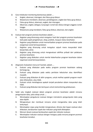 Promosi Kesehatan 
111
2) Cara melakukan monitoring diantaranya adalah ….
A. Angket, observasi, interogasi, dan fokus grup diskusi.
B. Wawancara mendalam, observasi, pendelegasian, angket dan fokus grup diskusi.
C. Fokus grup diskusi, observasi, angket, dan interogasi.
D. Observasi, angket, delegasi, kunjungan rumah dan diskusi dengan anggota rumah
tangga.
E. Wawancara yang mendalam, fokus grup diskusi, observasi, dan angket.
3) Evaluasi dari program promosi kesehatan adalah ….
A. Kegiatan yang dirancang untuk mengukur hasil dari program promosi kesehatan
baik pada aspek pengetahuan, sikap, praktek, maupun status kesehatan.
B. Kegiatan yang dilakukan untuk memanfaatkan program promosi kesehatan pada
oorganisasi sosial kemasyarakatan.
C. Kegiatan yang dirancang untuk mengukur sejauh mana masyarakat telah
berperilaku sehat.
D. Kegiatan yang dirancang untuk mengevaluasi aktifitas pribadi dari pelaksana
promosi kesehatan.
E. Kegiatan yang dilakukan untuk menilai keberhasilan program kesehatan dalam
organisasi sosial kemasyarakatan.
4) Diagnostic Evaluation menurut Fraenkel, adalah ….
A. Evaluasi yang dilakukan pada waktu program promosi kesehatan sedang
berlangsung.
B. Evaluasi yang dilakukan pada waktu penilaian kebutuhan atau identifikasi
masalah.
C. Evaluasi yang dilakukan di akhir program, untuk melihat apakah program masih
akan dilanjutkan, atau tidak.
D. Evaluasi untuk mendiagnosa apakah terjadi perubahan dalam masyarakat atau
tidak.
E. Evaluasi yang dilakukan dan bertujuan untuk memonitoring pelaksanaan.
5) Salah satu langkah evaluasi dalam program promosi kesehatan adalah rencana
pengumpulan data, yaitu tahap untuk ….
A. Menetapkan pengukuran evaluasi dengan instrukemn pengumpulan data yang
akan dipilih.
B. Mengevaluasi dan membuat rencana untuk menganalisa data yang telah
terkumpul.
C. Menetapkan siapa yang hendak mengevaluasi, dimana dan kapan evaluasi akan
dilakukan, berdasarkan aspek dan indicator yang telah ditetapkan.
D. Mencari desain evaluasi berdasarkan aspek dan indicator evaluasi.
E. Menetapkan indicator evaluasi dengan mengacu pada rencana program promosi
kesehatan tersebut.
 