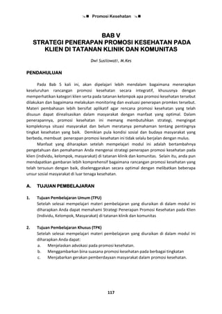  Promosi Kesehatan 
117
BAB V
STRATEGI PENERAPAN PROMOSI KESEHATAN PADA
KLIEN DI TATANAN KLINIK DAN KOMUNITAS
Dwi Susilowati, M.Kes
PENDAHULUAN
Pada Bab 5 kali ini, akan dipelajari lebih mendalam bagaimana menerapkan
keseluruhan rancangan promosi kesehatan secara integratif, khususnya dengan
memperhatikan kategori klien serta pada tatanan kelompok apa promosi kesehatan tersebut
dilakukan dan bagaimana melakukan monitoring dan evaluasi penerapan promkes tersebut.
Materi pembahasan lebih bersifat aplikatif agar rencana promosi kesehatan yang telah
disusun dapat direalisasikan dalam masyarakat dengan manfaat yang optimal. Dalam
penerapannya, promosi kesehatan ini memang membutuhkan strategi, mengingat
kompleksnya situasi masyarakat dan belum meratanya pemahaman tentang pentingnya
tingkat kesehatan yang baik. Demikian pula kondisi sosial dan budaya masyarakat yang
berbeda, membuat penerapan promosi kesehatan ini tidak selalu berjalan dengan mulus.
Manfaat yang diharapkan setelah mempelajari modul ini adalah bertambahnya
pengetahuan dan pemahaman Anda mengenai strategi penerapan promosi kesehatan pada
klien (individu, kelompok, masyarakat) di tatanan klinik dan komunitas. Selain itu, anda pun
mendapatkan gambaran lebih komprehensif bagaimana rancangan promosi kesehatan yang
telah tersusun dengan baik, diselenggarakan secara optimal dengan melibatkan beberapa
unsur sosial masyarakat di luar tenaga kesehatan.
A. TUJUAN PEMBELAJARAN
1. Tujuan Pembelajaran Umum (TPU)
Setelah selesai mempelajari materi pembelajaran yang diuraikan di dalam modul ini
diharapkan Anda dapat memahami Strategi Penerapan Promosi Kesehatan pada Klien
(Individu, Kelompok, Masyarakat) di tatanan klinik dan komunitas
2. Tujuan Pembelajaran Khusus (TPK)
Setelah selesai mempelajari materi pembelajaran yang diuraikan di dalam modul ini
diharapkan Anda dapat:
a. Menjelaskan advokasi pada promosi kesehatan.
b. Menggambarkan bina suasana promosi kesehatan pada berbagai tingkatan
c. Menjabarkan gerakan pemberdayaan masyarakat dalam promosi kesehatan.
 