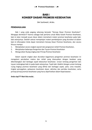  Promosi Kesehatan 
1
BAB I
KONSEP DASAR PROMOSI KESEHATAN
Dwi Susilowati, M.Kes.
PENDAHULUAN
Bab I yang anda pegang sekarang berjudul “Konsep Dasar Promosi Kesehatan”.
Mengapa demikian?? Karena sebagai bab pertama untuk Mata Kuliah Promosi Kesehatan,
bab ini akan menjadi acuan dasar dalam memahami materi promosi kesehatan pada bab-
bab selanjutnya. Setelah selesai mempelajari materi pembelajaran yang diuraikan di dalam
bab ini diharapkan Anda dapat memahami Konsep Dasar Promosi Kesehatan, dan secara
khusus mampu:
1. Menjelaskan secara singkat sejarah dan pergeseran istilah Promosi Kesehatan,
2. Menjelaskan beberapa Pengertian dan Tujuan Promosi Kesehatan
3. Menguraikan Ruang Lingkup dan Prinsip Promosi Kesehatan
Dalam sejarah singkat akan diuraikan bagaimana pengertian promosi kesehatan ini
mengalami perubahan makna dan istilah yang disesuaikan dengan keadaan yang
dikembangkan dari berbagai aspek kebutuhan kesehatan. Uraian tentang pengertian dan
tujuan melengkapi bab ini pada topik selanjutnya. Topik bab I diakhiri dengan uraian tentang
ruang lingkup promosi kesehatan yang dilihat dari berbagai aspek, yaitu: area masalah,
tingkat pencegahan, pelayanan kesehatan dasar, aktivitas dan perilaku kesehatan, serta
prinsip-prinsip promosi kesehatan yang harus diperhatikan dalam keperawatan .
Anda siap??? Mari kita mulai..
 