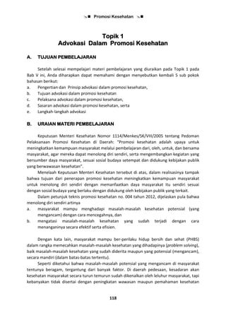  Promosi Kesehatan 
118
Topik 1
Advokasi Dalam Promosi Kesehatan
A. TUJUAN PEMBELAJARAN
Setelah selesai mempelajari materi pembelajaran yang diuraikan pada Topik 1 pada
Bab V ini, Anda diharapkan dapat memahami dengan menyebutkan kembali 5 sub pokok
bahasan berikut:
a. Pengertian dan Prinsip advokasi dalam promosi kesehatan,
b. Tujuan advokasi dalam promosi kesehatan
c. Pelaksana advokasi dalam promosi kesehatan,
d. Sasaran advokasi dalam promosi kesehatan, serta
e. Langkah-langkah advokasi
B. URAIAN MATERI PEMBELAJARAN
Keputusan Menteri Kesehatan Nomor 1114/Menkes/SK/VIII/2005 tentang Pedoman
Pelaksanaan Promosi Kesehatan di Daerah: “Promosi kesehatan adalah upaya untuk
meningkatkan kemampuan masyarakat melalui pembelajaran dari, oleh, untuk, dan bersama
masyarakat, agar mereka dapat menolong diri sendiri, serta mengembangkan kegiatan yang
bersumber daya masyarakat, sesuai sosial budaya setempat dan didukung kebijakan publik
yang berwawasan kesehatan”.
Menelaah Keputusan Menteri Kesehatan tersebut di atas, dalam realisasinya tampak
bahwa tujuan dari penerapan promosi kesehatan meningkatkan kemampuan masyarakat
untuk menolong diri sendiri dengan memanfaatkan daya masyarakat itu sendiri sesuai
dengan sosial budaya yang berlaku dengan didukung oleh kebijakan publik yang terkait.
Dalam petunjuk teknis promosi kesehatan no. 004 tahun 2012, dijelaskan pula bahwa
menolong diri sendiri artinya
a. masyarakat mampu menghadapi masalah-masalah kesehatan potensial (yang
mengancam) dengan cara mencegahnya, dan
b. mengatasi masalah-masalah kesehatan yang sudah terjadi dengan cara
menanganinya secara efektif serta efisien.
Dengan kata lain, masyarakat mampu ber-perilaku hidup bersih dan sehat (PHBS)
dalam rangka memecahkan masalah-masalah kesehatan yang dihadapinya (problem solving),
baik masalah-masalah kesehatan yang sudah diderita maupun yang potensial (mengancam),
secara mandiri (dalam batas-batas tertentu).
Seperti diketahui bahwa masalah-masalah potensial yang mengancam di masyarakat
tentunya beragam, tergantung dari banyak faktor. Di daerah pedesaan, kesadaran akan
kesehatan masyarakat secara turun temurun sudah dikenalkan oleh leluhur masyarakat, tapi
kebanyakan tidak disertai dengan peningkatan wawasan maupun pemahaman kesehatan
 