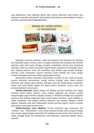  Promosi Kesehatan 
119
yang diperbaharui. Pada beberapa daerah lebih banyak didasarkan pada tahayul atau
kebiasaan masyarakat yang diyakini secara budaya dan bukannya pada pengkajian maupun
penelitian yang dapat dipertanggungjawabkan.
Sedangkan di daerah perkotaan, sudah ada kesadaran akan kesehatan diri, keluarga
dan masyarakat pada umumnya, namun seringkali terkendala oleh kesibukan dan tuntutan
pekerjaan yang serba cepat sehingga seringkali mengabaikan hal-hal yang mendukung
kesehatan. Selain itu, kondisi masyarakat yang heterogen yang terdiri dari berbagai macam
latar belakang ekonomi, sosial, dan pendidikan yang berbeda juga menjadi tantangan
tersendiri untuk menerapkan promosi kesehatan secara fleksibel dan luwes dengan
mempertimbangkan keseluruhan faktor yang beragam tersebut.
Berdasarkan kondisi masyarakat yang beragam tersebut di atas, maka penerapan
promosi kesehatan membutuhkan strategi tertentu. Strategi utama dalam promosi
kesehatan yaitu adanya upaya advokasi, dukungan sosial dan pemberdayaan masyarakat.
Upaya inilah yang disebut sebagai misi dalam promosi kesehatan. Secara umum misi
promosi kesehatan ini ada 3, yaitu
Advokasi (advocate). Sejalan dengan misi advokat, promosi kesehatan harus dapat
membuat kondisi politik, ekonomi, sosial, budaya, lingkungan dan perilaku menjadi
menguntungkan bagi kesehatan. Kegiatan advokasi ini dilakukan terhadap para pengambil
keputusan dari berbagai tingkat,dan sektor terkait dengan kesehatan. Tujuan kegiatan ini
adalah meyakinkan para pejabat pembuat keputusan atau penentu kebijakan, bahwa
program kesehatan yang akan dilaksanakan tersebut penting (urgent). Sasaran promkes
pada tahap ini merupakan sasaran tersier.
Mediasi/dukungan sosial (Mediate). Promosi kesehatan juga mempunyai misi
“mediator” atau “menjembatani“ antara sektor kesehatan dengan sektor yang lain sebagai
mitra (social support) dengan pemerintah dan lembaga non pemerintah, dunia industri dan
media, sehingga terjadi aksi terkoordinasi untuk kesehatan. Sasarannya disebut sasaran
sekunder.
 