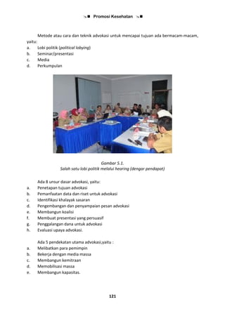  Promosi Kesehatan 
121
Metode atau cara dan teknik advokasi untuk mencapai tujuan ada bermacam-macam,
yaitu:
a. Lobi politik (political lobying)
b. Seminar/presentasi
c. Media
d. Perkumpulan
Gambar 5.1.
Salah satu lobi politik melalui hearing (dengar pendapat)
Ada 8 unsur dasar advokasi, yaitu:
a. Penetapan tujuan advokasi
b. Pemanfaatan data dan riset untuk advokasi
c. Identifikasi khalayak sasaran
d. Pengembangan dan penyampaian pesan advokasi
e. Membangun koalisi
f. Membuat presentasi yang persuasif
g. Penggalangan dana untuk advokasi
h. Evaluasi upaya advokasi.
Ada 5 pendekatan utama advokasi,yaitu :
a. Melibatkan para pemimpin
b. Bekerja dengan media massa
c. Membangun kemitraan
d. Memobilisasi massa
e. Membangun kapasitas.
 