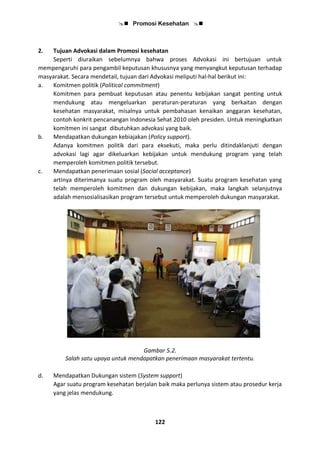  Promosi Kesehatan 
122
2. Tujuan Advokasi dalam Promosi kesehatan
Seperti diuraikan sebelumnya bahwa proses Advokasi ini bertujuan untuk
mempengaruhi para pengambil keputusan khususnya yang menyangkut keputusan terhadap
masyarakat. Secara mendetail, tujuan dari Advokasi meliputi hal-hal berikut ini:
a. Komitmen politik (Political commitment)
Komitmen para pembuat keputusan atau penentu kebijakan sangat penting untuk
mendukung atau mengeluarkan peraturan-peraturan yang berkaitan dengan
kesehatan masyarakat, misalnya untuk pembahasan kenaikan anggaran kesehatan,
contoh konkrit pencanangan Indonesia Sehat 2010 oleh presiden. Untuk meningkatkan
komitmen ini sangat dibutuhkan advokasi yang baik.
b. Mendapatkan dukungan kebiajakan (Policy support).
Adanya komitmen politik dari para eksekuti, maka perlu ditindaklanjuti dengan
advokasi lagi agar dikeluarkan kebijakan untuk mendukung program yang telah
memperoleh komitmen politik tersebut.
c. Mendapatkan penerimaan sosial (Social acceptance)
artinya diterimanya suatu program oleh masyarakat. Suatu program kesehatan yang
telah memperoleh komitmen dan dukungan kebijakan, maka langkah selanjutnya
adalah mensosialisasikan program tersebut untuk memperoleh dukungan masyarakat.
Gambar 5.2.
Salah satu upaya untuk mendapatkan penerimaan masyarakat tertentu.
d. Mendapatkan Dukungan sistem (System support)
Agar suatu program kesehatan berjalan baik maka perlunya sistem atau prosedur kerja
yang jelas mendukung.
 