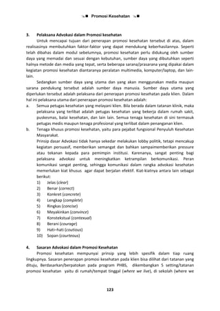  Promosi Kesehatan 
123
3. Pelaksana Advokasi dalam Promosi kesehatan
Untuk mencapai tujuan dari penerapan promosi kesehatan tersebut di atas, dalam
realisasinya membutuhkan faktor-faktor yang dapat mendukung keberhasilannya. Seperti
telah dibahas dalam modul sebelumnya, promosi kesehatan perlu didukung oleh sumber
daya yang memadai dan sesuai dengan kebutuhan, sumber daya yang dibutuhkan seperti
halnya metode dan media yang tepat, serta beberapa sarana/prasarana yang dipakai dalam
kegiatan promosi kesehatan diantaranya peralatan multimedia, komputer/laptop, dan lain-
lain.
Sedangkan sumber daya yang utama dan yang akan menggunakan media maupun
sarana pendukung tersebut adalah sumber daya manusia. Sumber daya utama yang
diperlukan tersebut adalah pelaksana dari penerapan promosi kesehatan pada klien. Dalam
hal ini pelaksana utama dari penerapan promosi kesehatan adalah:
a. Semua petugas kesehatan yang melayani klien. Bila berada dalam tatanan klinik, maka
pelaksana yang terlibat adalah petugas kesehatan yang bekerja dalam rumah sakit,
puskesmas, balai kesehatan, dan lain lain. Semua tenaga kesehatan di sini termasuk
petugas medis maupun tenaga profesional yang terlibat dalam penanganan klien.
b. Tenaga khusus promosi kesehatan, yaitu para pejabat fungsional Penyuluh Kesehatan
Masyarakat.
Prinsip dasar Advokasi tidak hanya sekedar melakukan lobby politik, tetapi mencakup
kegiatan persuasif, memberikan semangat dan bahkan sampaimemberikan pressure
atau tekanan kepada para pemimpin institusi. Karenanya, sangat penting bagi
pelaksana advokasi untuk meningkatkan ketrampilan berkomunikasi. Peran
komunikasi sangat penting, sehingga komunikasi dalam rangka advokasi kesehatan
memerlukan kiat khusus agar dapat berjalan efektif. Kiat-kiatnya antara lain sebagai
berikut:
1) Jelas (clear)
2) Benar (correct)
3) Konkret (concrete)
4) Lengkap (complete)
5) Ringkas (concise)
6) Meyakinkan (convince)
7) Konstekstual (contexual)
8) Berani (courage)
9) Hati–hati (coutious)
10) Sopan (courteous)
4. Sasaran Advokasi dalam Promosi Kesehatan
Promosi kesehatan mempunyai prinsip yang lebih spesifik dalam tiap ruang
lingkupnya. Sasaran penerapan promosi kesehatan pada klien bisa dilihat dari tatanan yang
dituju, Berdasarkan/berpatokan pada program PHBS, dikembangkan 5 setting/tatanan
promosi kesehatan yaitu di rumah/tempat tinggal (where we live), di sekolah (where we
 