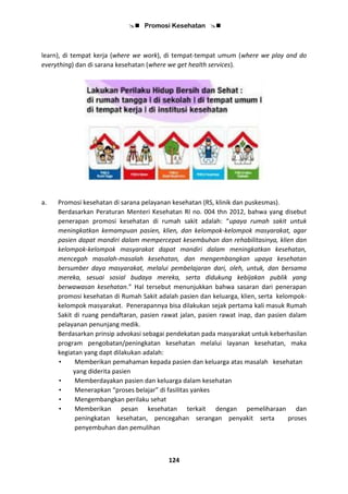  Promosi Kesehatan 
124
learn), di tempat kerja (where we work), di tempat-tempat umum (where we play and do
everything) dan di sarana kesehatan (where we get health services).
a. Promosi kesehatan di sarana pelayanan kesehatan (RS, klinik dan puskesmas).
Berdasarkan Peraturan Menteri Kesehatan RI no. 004 thn 2012, bahwa yang disebut
penerapan promosi kesehatan di rumah sakit adalah: “upaya rumah sakit untuk
meningkatkan kemampuan pasien, klien, dan kelompok-kelompok masyarakat, agar
pasien dapat mandiri dalam mempercepat kesembuhan dan rehabilitasinya, klien dan
kelompok-kelompok masyarakat dapat mandiri dalam meningkatkan kesehatan,
mencegah masalah-masalah kesehatan, dan mengembangkan upaya kesehatan
bersumber daya masyarakat, melalui pembelajaran dari, oleh, untuk, dan bersama
mereka, sesuai sosial budaya mereka, serta didukung kebijakan publik yang
berwawasan kesehatan.” Hal tersebut menunjukkan bahwa sasaran dari penerapan
promosi kesehatan di Rumah Sakit adalah pasien dan keluarga, klien, serta kelompok-
kelompok masyarakat. Penerapannya bisa dilakukan sejak pertama kali masuk Rumah
Sakit di ruang pendaftaran, pasien rawat jalan, pasien rawat inap, dan pasien dalam
pelayanan penunjang medik.
Berdasarkan prinsip advokasi sebagai pendekatan pada masyarakat untuk keberhasilan
program pengobatan/peningkatan kesehatan melalui layanan kesehatan, maka
kegiatan yang dapt dilakukan adalah:
• Memberikan pemahaman kepada pasien dan keluarga atas masalah kesehatan
yang diderita pasien
• Memberdayakan pasien dan keluarga dalam kesehatan
• Menerapkan “proses belajar” di fasilitas yankes
• Mengembangkan perilaku sehat
• Memberikan pesan kesehatan terkait dengan pemeliharaan dan
peningkatan kesehatan, pencegahan serangan penyakit serta proses
penyembuhan dan pemulihan
 