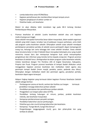  Promosi Kesehatan 
126
• Lomba kebersihan antar RT/RW/Desa
• Kegiatan pemeliharaan dan membersihkan tempat-tempat umum
• Kegiatan penghijauan di sekitar sumber air
• Pelatihan kader, unit kesehatan
Materi ini akan dibahas lebih mendalam lagi pada KB-3 tentang Gerakan
Pemberdayaan Masyarakat.
c. Promosi kesehatan di sekolah. (usaha kesehatan sekolah atau unit kegiatan
medis di perguruan tinggi)
Siswa sekolah merupakan komunitas besar dalam masyarakat, dalam wadah organisasi
sekolah yang telah mapan, tersebar luas di pedesaan maupun perkotaan, serta telah
ada program usaha kesehatan sekolah. Diharapkan setelah siswa sekolah mendapat
pembelajaran perubahan perilaku di sekolah secara partisipatif, dapat mempengaruhi
orang tua, keluarga lain serta tetangga dari siswa sekolah tersebut. Siswa sekolah
dasar terutama kelas 3, 4 dan 5 Sekolah Dasar merupakan kelompok umur yang mudah
menerima inovasi baru dan mempunyai keinginan kuat untuk menyampaikan
pengetahuan dan informasi yang mereka terima kepada orang lain. Program promosi
kesehatan di sekolah harus diintegrasikan ke dalam program usaha kesehatan sekolah,
melalui koordinasi dengan Tim Pembina UKS di tingkat Kecamatan, Kabupaten,
Propinsi dan Pusat. Program promosi kesehatan di tempat ibadah dilakukan untuk
menggalakan kegiatan promosi kesehatan dan melibatkan tokoh agama atau
pemimpin tempat ibadah (imam masjid, pendeta, pastor, pedande atau biksu).
Diharapkan dengan melibatkan tokoh dan pemimpin agama, perubahan perilaku
kesehatan dapat segera terwujud.
Adapun lingkup kegiatan yang termasuk dalam kegiatan Promosi Kesehatan Sekolah
adalah sebagai berikut:
• Pembangunan sarana air bersih, sanitasi dan fasilitas cuci tangan termasuk
pendidikan menjaga kebersihan jamban sekolah
• Pendidikan pemakaian dan pemeliharaan jamban sekolah.
• Penggalakan cuci tangan pakai sabun (CTPS).
• Pendidikan tentang hubungan air minum, jamban, praktek kesehatan
individu, dan kesehatan masyarakat.
• Kampanye pemberantasan penyakit cacingan.
• Pendidikan kebersihan saluran pembuangan.
• Pelatihan guru dan murid tentang kebersihan dan kesehatan.
• Kampanye, “Sungai Bersih, Sungai Kita Semua”.
• Pengembangan tanggungjawab murid, guru dan pihak-pihak lain yang
terlibat di sekolah.
 