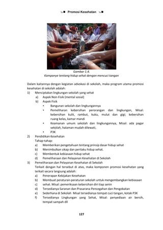  Promosi Kesehatan 
127
Gambar 1.4.
Kampanye tentang hidup sehat dengan mencuci tangan
Dalam kaitannya dengan kegiatan advokasi di sekolah, maka program utama promosi
kesehatan di sekolah adalah:
1) Menciptakan lingkungan sekolah yang sehat
a) Aspek Non-Fisik (mental sosial)
b) Aspek Fisik
• Bangunan sekolah dan lingkungannya
• Pemeliharan kebersihan perorangan dan lingkungan, Misal:
kebersihan kulit, rambut, kuku, mulut dan gigi; kebersihan
ruang kelas, kamar mandi
• Keamanan umum sekolah dan lingkungannya, Misal: ada pagar
sekolah, halaman mudah dilewati,
• P3K
2) Pendidikan Kesehatan
Tahap-tahap:
a) Memberikan pengetahuan tentang prinsip dasar hidup sehat
b) Menimbulkan sikap dan perilaku hidup sehat.
c) Membentuk kebiasaan hidup sehat
d) Pemeliharaan dan Pelayanan Kesehatan di Sekolah
3) Pemeliharaan dan Pelayanan Kesehatan di Sekolah
Terkait dengan hal tersebut di atas, maka komponen promosi kesehatan yang
terkait secara langsung adalah:
a) Penerapan Kebijakan Kesehatan
b) Membuat peraturan-peraturan sekolah untuk mengembangkan kebiasaan
c) sehat. Misal: pemeriksaan kebersihan diri tiap senin
d) Tersedianya Saranan dan Prasarana Pencegahan dan Pengobatan
e) Sederhana di Sekolah Misal tersedianya tempat cuci tangan, kotak P3K
f) Tersedianya Lingkungan yang Sehat, Misal: penyediaan air bersih,
tempat sampah dll
 