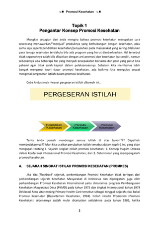  Promosi Kesehatan 
2
Topik 1
Pengantar Konsep Promosi Kesehatan
Mungkin sebagian dari anda mengira bahwa promosi kesehatan merupakan cara
seseorang menawarkan/"menjual" produknya yang berhubungan dengan kesehatan, atau
sama saja seperti pendidikan kesehatan/penyuluhan pada masyarakat yang sering dilakukan
para tenaga kesehatan terdahulu bila ada program yang harus disebarluaskan. Hal tersebut
tidak sepenuhnya salah bila dikaitkan dengan arti promosi dan kesehatan itu sendiri, namun
sebenarnya ada beberapa hal yang menjadi kesepakatan bersama dan poin yang patut kita
pahami agar tidak salah kaprah dalam pelaksanaannya. Sebelum kita membahas lebih
banyak mengenai teori dasar promosi kesehatan, ada baiknya kita mengulas sesaat
mengenai pergeseran istilah dalam promosi kesehatan.
Coba Anda simak riwayat pergeseran istilah dibawah ini...
Tentu Anda pernah mendengar semua istilah di atas bukan??? Dapatkah
membedakannya?? Mari kita uraikan perubahan istilah tersebut dalam topik-1 ini, yang akan
mengupas tentang 1. Sejarah singkat istilah promosi kesehatan; 2. Konsep Piagam Ottawa
dalam Konferensi Internasional Promosi Kesehatan; dan 3. Determinan yang mempengaruhi
promosi kesehatan.
A. SEJARAH SINGKAT ISTILAH PROMOSI KESEHATAN (PROMKES)
Jika kita 'flashback' sejenak, perkembangan Promosi Kesehatan tidak terlepas dari
perkembangan sejarah Kesehatan Masyarakat di Indonesia dan dipengaruhi juga oleh
perkembangan Promosi Kesehatan International yaitu dimulainya program Pembangunan
Kesehatan Masyarakat Desa (PKMD) pada tahun 1975 dan tingkat Internasional tahun 1978
Deklarasi Alma Ata tentang Primary Health Care tersebut sebagai tonggak sejarah cikal bakal
Promosi Kesehatan (Departemen Kesehatan, 1994). Istilah Health Promotion (Promosi
Kesehatan) sebenarnya sudah mulai dicetuskan setidaknya pada tahun 1986, ketika
 
