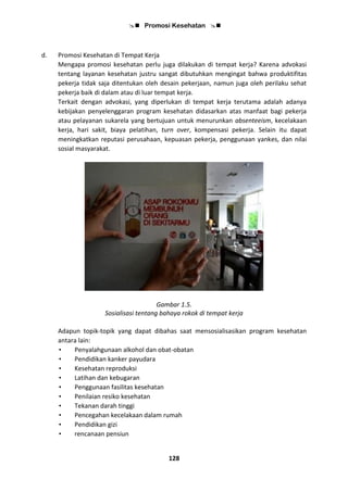  Promosi Kesehatan 
128
d. Promosi Kesehatan di Tempat Kerja
Mengapa promosi kesehatan perlu juga dilakukan di tempat kerja? Karena advokasi
tentang layanan kesehatan justru sangat dibutuhkan mengingat bahwa produktifitas
pekerja tidak saja ditentukan oleh desain pekerjaan, namun juga oleh perilaku sehat
pekerja baik di dalam atau di luar tempat kerja.
Terkait dengan advokasi, yang diperlukan di tempat kerja terutama adalah adanya
kebijakan penyelenggaran program kesehatan didasarkan atas manfaat bagi pekerja
atau pelayanan sukarela yang bertujuan untuk menurunkan absenteeism, kecelakaan
kerja, hari sakit, biaya pelatihan, turn over, kompensasi pekerja. Selain itu dapat
meningkatkan reputasi perusahaan, kepuasan pekerja, penggunaan yankes, dan nilai
sosial masyarakat.
Gambar 1.5.
Sosialisasi tentang bahaya rokok di tempat kerja
Adapun topik-topik yang dapat dibahas saat mensosialisasikan program kesehatan
antara lain:
• Penyalahgunaan alkohol dan obat-obatan
• Pendidikan kanker payudara
• Kesehatan reproduksi
• Latihan dan kebugaran
• Penggunaan fasilitas kesehatan
• Penilaian resiko kesehatan
• Tekanan darah tinggi
• Pencegahan kecelakaan dalam rumah
• Pendidikan gizi
• rencanaan pensiun
 