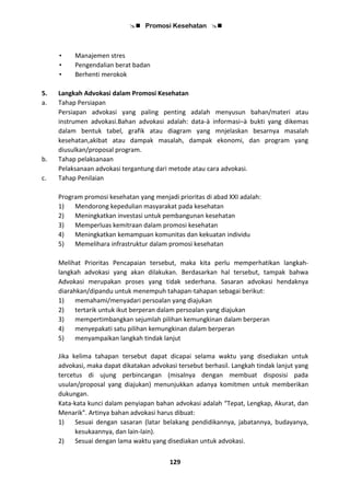  Promosi Kesehatan 
129
• Manajemen stres
• Pengendalian berat badan
• Berhenti merokok
5. Langkah Advokasi dalam Promosi Kesehatan
a. Tahap Persiapan
Persiapan advokasi yang paling penting adalah menyusun bahan/materi atau
instrumen advokasi.Bahan advokasi adalah: data-à informasi–à bukti yang dikemas
dalam bentuk tabel, grafik atau diagram yang mnjelaskan besarnya masalah
kesehatan,akibat atau dampak masalah, dampak ekonomi, dan program yang
diusulkan/proposal program.
b. Tahap pelaksanaan
Pelaksanaan advokasi tergantung dari metode atau cara advokasi.
c. Tahap Penilaian
Program promosi kesehatan yang menjadi prioritas di abad XXI adalah:
1) Mendorong kepedulian masyarakat pada kesehatan
2) Meningkatkan investasi untuk pembangunan kesehatan
3) Memperluas kemitraan dalam promosi kesehatan
4) Meningkatkan kemampuan komunitas dan kekuatan individu
5) Memelihara infrastruktur dalam promosi kesehatan
Melihat Prioritas Pencapaian tersebut, maka kita perlu memperhatikan langkah-
langkah advokasi yang akan dilakukan. Berdasarkan hal tersebut, tampak bahwa
Advokasi merupakan proses yang tidak sederhana. Sasaran advokasi hendaknya
diarahkan/dipandu untuk menempuh tahapan-tahapan sebagai berikut:
1) memahami/menyadari persoalan yang diajukan
2) tertarik untuk ikut berperan dalam persoalan yang diajukan
3) mempertimbangkan sejumlah pilihan kemungkinan dalam berperan
4) menyepakati satu pilihan kemungkinan dalam berperan
5) menyampaikan langkah tindak lanjut
Jika kelima tahapan tersebut dapat dicapai selama waktu yang disediakan untuk
advokasi, maka dapat dikatakan advokasi tersebut berhasil. Langkah tindak lanjut yang
tercetus di ujung perbincangan (misalnya dengan membuat disposisi pada
usulan/proposal yang diajukan) menunjukkan adanya komitmen untuk memberikan
dukungan.
Kata-kata kunci dalam penyiapan bahan advokasi adalah “Tepat, Lengkap, Akurat, dan
Menarik”. Artinya bahan advokasi harus dibuat:
1) Sesuai dengan sasaran (latar belakang pendidikannya, jabatannya, budayanya,
kesukaannya, dan lain-lain).
2) Sesuai dengan lama waktu yang disediakan untuk advokasi.
 
