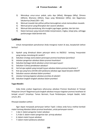  Promosi Kesehatan 
130
3) Mencakup unsur-unsur pokok, yaitu Apa (What), Mengapa (Why), Dimana
(Where), Bilamana (When), Siapa yang Melakukan (Who), dan Bagaimana
lakukannya (How) (5W + 1H).
4) Memuat masalah dan pilihan-pilihan kemungkinan untuk memecahkan masalah.
5) Memuat peran yang diharapkan dari sasaran advokasi.
6) Memuat data pendukung, bila mungkin juga bagan, gambar, dan lain-lain.
7) Dalam kemasan yang menarik (tidak menjemukan), ringkas, tetapi jelas, sehingga
perbincangan tidak bertele-tele.
Latihan
Untuk memperdalam pemahaman Anda mengenai materi di atas, kerjakanlah latihan
berikut!
1) Apakah yang dimaksud dalam petunjuk teknis no 04/2012 tentang ‘masyarakat
yang mampu menolong diri sendiri?
2) Sebutkan strategi utama dalam penerapan promosi kesehatan (promkes)!
3) Jelaskan pengertian advokasi dalam promosi kesehatan!
4) Sebutkan berbagai teknik advokasi untuk mencapai tujuan!
5) Sebutkan 5 (lima) pendekatan advokasi!
6) Hal-hal apa sajakah yang menjadi tujuan advokasi dalam promosi kesehatan ?
7) Kiat apa yang harus dimiliki oleh pelaksana advokasi agar dapat berjalan efektif?
8) Sebutkan sasaran advokasi dalam promkes!
9) Jelaskan tentang kegiatan advokasi promkes di sekolah!
10) Sebutkan langkah-langkah advokasi dalam promkes!
Tugas Mandiri:
Coba Anda uraikan bagaimana seharusnya advokasi Promosi Kesehatan di Tempat
Pelayanan Umum? Bagaimana pula langkah advokasi maupun kegiatan promosi kesehatan di
tempat umum? (misalnya: Taman Bermain, Pusat Perbelanjaan, tempat ibadah, toilet
umum, dll.)
Petunjuk Jawaban Latihan:
Agar dapat menjawab pertanyaan latihan Topik 1 diatas anda harus melihat kembali
materi tentang Advokasi dalam promosi kesehatan, untuk pertanyaan nomor:
• 1 dan 2: dalam pengantar materi advokasi
• 3, 4 dan 5: dalam materi pengertian dan prinsip advokasi
• 6: dalam materi tujuan advokasi
• 7: dalam materi pelaksana advokasi
 