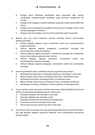  Promosi Kesehatan 
132
B. Strategi untuk melakukan pendekatan pada masyarakat agar mampu
menghadapi masalah-masalah kesehatan yang potensial mengancam diri
mereka.
C. Strategi untuk mengatasi masalah kesehatan yang telah terjadi secara efektif dan
efisien.
D. Strategi untuk mempengaruhi pengambil keputusan dari berbagai sektor untuk
mendukung program kesehatan.
E. Strategi untuk menerapkan rencana promosi kesehatan pada masyarakat.
2) Metode atau cara untuk melakukan advokasi terhadap institusi pemerintahan
diantaranya adalah ....
A. Political lobbying, kegiatan sosial, memberikan arahan dan mensosialisasikan
program kesehatan.
B. Political lobbying, kegiatan pengajaran, memberikan semangat dan
mensosialisasikan program kesehatan.
C. Political lobbying, kegiatan persuasive, memberikan semangat dan memberikan
pressure atau tekanan pada pemimpin institusi.
D. Political lobbying, kegiatan persuasive, memberikan arahan dan
mensosialisasikan program kesehatan.
E. Political lobbying, kegiatan pengajaran, memberikan arahan dan memberikan
semangat.
3) Ada lima pendekatan dalam melakukan advokasi, tiga diantaranya adalah ....
A. Melibatkan para pemimpin, membangun kemitraan, membangun rumah sakit.
B. Bekerja dengan media massa, membangun kemitraan, memobilisasi massa.
C. Membangun kemitraan, membangun klinik, memobilisasi massa.
D. Bekerja dengan media massa, memobilisasi massa, membangun puskesmas.
E. Membangun kemitraan, melibatkan institusi kesehatan, membangun klinik.
4) Tujuan advokasi dalam penerapan Promkes diantaranya adalah didapatnya komitmen
politik serta tiga faktor pendukung yang lain, diantaranya ....
A. Dukungan kebijakan, dan dukungan rumah sakit.
B. Dukungan kebijakan dan dukungan sistem.
C. Dukungan kebijakan dan penerimaan dari pihak pasien.
D. Penerimaan sosial dan dukungan rumah sakit.
E. Penerimaan sosial dan penerimaan dari rumah sakit.
5) Penerimaan sosial merupakan hal yang penting bagi keberhasilan promosi kesehatan,
dari segi advokasi, kegiatan yang perlu dilakukan untuk mendapatkan penerimaan
tersebut adalah ....
 