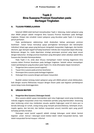  Promosi Kesehatan 
135
Topik 2
Bina Suasana Promosi Kesehatan pada
Berbagai Tingkatan
A. TUJUAN PEMBELAJARAN
Selamat! ANDA telah berhasil menyelesaikan Topik 1. Sekarang, materi pelajaran yang
akan ANDA pelajari adalah mengenai Bina Suasana Promosi Kesehatan pada Berbagai
tingkatan. Pelajari dan simaklah materi pelajaran yang diuraikan pada Topik 2 ini dengan
penuh perhatian.
Pada pembelajaran sebelumnya telah disebutkan bahwa penerapan promosi
kesehatan bukan hanya mencakup upaya peningkatan kemampuan dan ketrampilan
individual, tetapi juga upaya yang bertujuan mengubah masyarakat, lingkungan, dan kondisi
ekonomi, agar dampak negatif terhadap kesehatan individu dan masyarakat dapat dikurangi.
Berkenaan dengan itu, maka diperlukan strategi penerapan promosi yang tepat sesuai
dengan kebutuhan. Strategi promosi kesehatan yang diterapkan selain advokasi adalah Bina
Suasana dan Gerakan Kemasyarakatan.
Pada Topik 2 ini, anda akan khusus mempelajari materi tentang bagaimana bina
suasana dalam Promosi Kesehatan pada berbagai tingkatan. Setelah selesai mempelajari
materi pembelajaran yang diuraikan pada Topik 2 ini, Anda diharapkan dapat memahami:
1. Pengertian bina suasana (social support) .
2. Tujuan bina suasana pada promosi kesehatan.
3. Penerapan bina suasana pada berbagai tingkatan.
4. Hubungan bina suasana dengan partisipasi masyarakat.
Buatlah catatan tentang materi pelajaran yang sulit ANDA pahami untuk didiskusikan,
baik dengan sesama Mahasiswa maupun dengan Dosen pada saat kegiatan pembelajaran
secara tatap muka diselenggarakan.
B. URAIAN MATERI
1. Pengertian Bina Suasana ( Dukungan Sosial)
Bina suasana adalah upaya menciptakan opini atau lingkungan sosial yang mendorong
individu anggota masyarakat untuk mau melakukan perilaku yang diperkenalkan. Seseorang
akan terdorong untuk mau melakukan sesuatu apabila lingkungan sosial di mana pun ia
berada (keluarga di rumah, orang-orang yang menjadi panutan/idolanya, kelompok arisan,
majelis agama, dan lain-lain, dan bahkan masyarakat umum) memiliki opini yang positif
terhadap perilaku tersebut.
Dukungan sosial (social support) adalah strategi dukungan sosial dalam bentuk
kegiatan untuk mencar i dukungan sosial melalui tokoh -tokoh masyarakat (toma), baik
tokoh masyarakat formal maupun informal
 