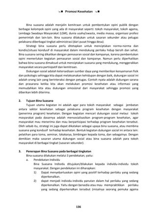  Promosi Kesehatan 
136
Bina suasana adalah menjalin kemitraan untuk pembentukan opini publik dengan
berbagai kelompok opini yang ada di masyarakat seperti: tokoh masyarakat, tokoh agama,
Lembaga Swadaya Masyarakat (LSM), dunia usaha/swasta, media massa, organisasi profesi
pemerintah dan lain-lain. Bina suasana dilakukan untuk sasaran sekunder atau petugas
pelaksana diberbagai tingkat administrasi (dari pusat hingga desa).
Strategi bina suasana perlu ditetapkan untuk menciptakan norma-norma dan
kondisi/situasi kondusif di masyarakat dalam mendukung perilaku hidup bersih dan sehat.
Bina suasana sering dikaitkan dengan pemasaran sosial dan kampanye, karena pembentukan
opini memerlukan kegiatan pemasaran sosial dan kampanye. Namun perlu diperhatikan
bahwa bina suasana dimaksud untuk menciptakan suasana yang mendukung, menggerakkan
masyarakat secara partisipatif dan kemitraan.
Dukungan sosial adalah ketersediaan sumber daya yang memberikan kenyamanan fisik
dan psikologis sehingga kita dapat melaksanakan kehidupan dengan baik, dukungan sosial ini
adalah orang lain yang berinteraksi dengan petugas. Contoh nyata adalah dukungan sarana
dan prasarana ketika kita akan melakukan promosi kesehatan atau informasi yang
memudahkan kita atau dukungan emosional dari masyarakat sehingga promosi yang
diberikan lebih diterima.
2. Tujuan Bina Suasana
Tujuan utama kegiatan ini adalah agar para tokoh masyarakat sebagai jembatan
antara sektor kesehatan sebagai pelaksana program kesehatan dengan masyarakat
(penerima program) kesehatan. Dengan kegiatan mencari dukungan sosial melaui tokoh
masyarakat pada dasarnya adalah mensosialisasikan program-program kesehatan, agar
masyarakat mau menerima dan mau berpartisipasi terhadap program kesehatan tersebut.
Oleh sebab itu, strategi ini juga dapat dikatakan sebagai upaya bina suasana, atau membina
suasana yang kondusif terhadap kesehatan. Bentuk kegiatan dukungan social ini antara lain:
pelatihan para toma, seminar, lokakarya, bimbingan kepada toma, dan sebagainya. Dengan
demikian maka sasaran utama dukungan sosial atau bina suasana adalah para tokoh
masyarakat di berbagai tingkat (sasaran sekunder).
3. Penerapan Bina Suasana pada berbagai tingkatan
Bina suasana dilakukan melalui 3 pendekatan, yaitu:
a. Pendekatan Individu
Bina Suasana Individu ditujukan/dilakukan kepada individu-individu tokoh
masyarakat. Dengan pendekatan ini diharapkan:
1) Dapat menyebarluaskan opini yang positif terhadap perilaku yang sedang
diperkenalkan.
2) dapat menjadi individu-individu panutan dalam hal perilaku yang sedang
diperkenalkan. Yaitu dengan bersedia atau mau mempraktikkan perilaku
yang sedang diperkenalkan tersebut (misalnya seorang pemuka agama
 
