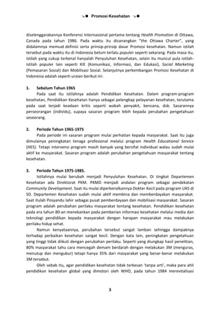  Promosi Kesehatan 
3
diselenggarakannya Konferensi Internasional pertama tentang Health Promotion di Ottawa,
Canada pada tahun 1986. Pada waktu itu dicanangkan ”the Ottawa Charter”, yang
didalamnya memuat definisi serta prinsip-prinsip dasar Promosi kesehatan. Namun istilah
tersebut pada waktu itu di Indonesia belum terlalu populer seperti sekarang. Pada masa itu,
istilah yang cukup terkenal hanyalah Penyuluhan Kesehatan, selain itu muncul pula istilah-
istilah populer lain seperti KIE (Komunikasi, Informasi, dan Edukasi), Social Marketing
(Pemasaran Sosial) dan Mobilisasi Sosial. Selanjutnya perkembangan Promosi Kesehatan di
Indonesia adalah seperti uraian berikut ini:
1. Sebelum Tahun 1965
Pada saat itu istilahnya adalah Pendidikan Kesehatan. Dalam program-program
kesehatan, Pendidikan Kesehatan hanya sebagai pelengkap pelayanan kesehatan, terutama
pada saat terjadi keadaan kritis seperti wabah penyakit, bencana, dsb. Sasarannya
perseorangan (individu), supaya sasaran program lebih kepada perubahan pengetahuan
seseorang.
2. Periode Tahun 1965-1975
Pada periode ini sasaran program mulai perhatian kepada masyarakat. Saat itu juga
dimulainya peningkatan tenaga profesional melalui program Health Educational Service
(HES). Tetapi intervensi program masih banyak yang bersifat individual walau sudah mulai
aktif ke masyarakat. Sasaran program adalah perubahan pengetahuan masyarakat tentang
kesehatan.
3. Periode Tahun 1975-1985.
Istilahnya mulai berubah menjadi Penyuluhan Kesehatan. Di tingkat Departemen
Kesehatan ada Direktorat PKM. PKMD menjadi andalan program sebagai pendekatan
Community Development. Saat itu mulai diperkenalkannya Dokter Kecil pada program UKS di
SD. Departemen Kesehatan sudah mulai aktif membina dan memberdayakan masyarakat.
Saat itulah Posyandu lahir sebagai pusat pemberdayaan dan mobilisasi masyarakat. Sasaran
program adalah perubahan perilaku masyarakat tentang kesehatan. Pendidikan kesehatan
pada era tahun 80-an menekankan pada pemberian informasi kesehatan melalui media dan
teknologi pendidikan kepada masyarakat dengan harapan masyarakat mau melakukan
perilaku hidup sehat.
Namun kenyataannya, perubahan tersebut sangat lamban sehingga dampaknya
terhadap perbaikan kesehatan sangat kecil. Dengan kata lain, peningkatan pengetahuan
yang tinggi tidak diikuti dengan perubahan perilaku. Seperti yang diungkap hasil penelitian,
80% masyarakat tahu cara mencegah demam berdarah dengan melakukan 3M (menguras,
menutup dan mengubur) tetapi hanya 35% dari masyarakat yang benar-benar melakukan
3M tersebut.
Oleh sebab itu, agar pendidikan kesehatan tidak terkesan ‘tanpa arti’, maka para ahli
pendidikan kesehatan global yang dimotori oleh WHO, pada tahun 1984 merevitalisasi
 