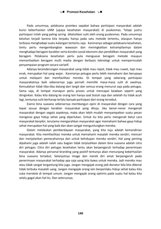  Promosi Kesehatan 
140
Pada umumnya, pelaksana promkes sepakat bahwa partisipasi masyarakat adalah
kunci keberhasilan UKM (upaya kesehatan masyarakat) di puskesmas. Tetapi justru
partisipasi inilah yang paling sering dikeluhkan sulit oleh orang puskesmas. Pada umumnya
keluhan terjadi karena kita terpaku hanya pada satu metode tertentu, ataupun hanya
terbiasa menghadapi suatu kalangan tertentu saja. Karenanya sebagai pelaksana kesehatan,
tentu perlu mengembangkan wawasan dan meningkatkan ketrampilannya dalam
menghadapi beragam karakter serta kondisi sosial ekonomi dan pendidikan masyarakat yang
beragam. Pelaksana kesehatan perlu pula menguasai beragam metode maupun
memanfaatkan beragam multi media dengan berbasis teknologi untuk mempermudah
penyampaian program secara variatif.
Adanya kecenderungan masyarakat yang tidak mau repot, tidak mau ruwet, tapi mau
enak, merupakan hal yang wajar. Karenanya petugas perlu lebih memahami dan berupaya
untuk melayani dan memfasilitasi mereka. Di tempat yang sekarang partisipasi
masyarakatnya baik sebenarnya juga pernah memiliki masa-masa sulit di awalnya.
Kemudahan tidak tiba-tiba datang dari langit dan semua orang menurut saja pada petugas.
Sama saja, di tempat manapun perlu proses untuk mencapai keadaan seperti yang
diinginkan. Kalau kita datang ke orang lain hanya saat butuh saja dan setelah itu tidak acuh
lagi, tentunya sulit berharap terlalu banyak partisipasi dari orang tersebut.
Esensi bina suasana sebenarnya membangun opini di masyarakat dengan cara yang
tepat sesuai dengan karakter masyarakat yang dituju. Jika benar-nenar mengenali
masyarakat dengan segala aspeknya, maka akan lebih mudah menyampaikan suatu pesan
mengenai gaya hidup sehat yang diperlukan. Untuk itu kita perlu mengenali betul cara
masyarakat berpikir, terutama mengarahkan masyarakat agar memahami bahwa gaya hidup
sehat merupakan hal yang baik dan akan sangat menguntungkan mereka.
Dalam melakukan pemberdayaan masyarakat, yang kita tuju adalah kemandirian
masyarakat. Kita memfasilitasi mereka untuk memahami masalah mereka sendiri, mencari
dan menjalankan pemecahannya dan untuk kehidupan mereka sendiri. Hal yang penting
dipahami juga adalah salah satu bagian tidak terpisahkan dalam bina suasana adalah citra
diri petugas. Citra diri petugas kesehatan tentu akan berpengaruh terhadap penerimaan
masyarakat. Adanya personal branding yang positif tentunya akan menunjang keberhasilan
bina suasana tersebut. Selanjutnya Image dan merek diri amat berpengaruh pada
penerimaan masyarakat terhadap apa saja yang kita bawa untuk mereka. Jadi mereka mau
atau tidak sangat tergantung kita juga. Jangan mengajak orang jadi donatur bila kita dikenal
tidak terbuka masalah uang. Jangan mengajak orang lain berperilaku hidup sehat kalau kita
suka merokok di tempat umum. Jangan mengajak orang optimis pada suatu hal kalau kita
selalu gagal akan hal itu. Dan seterusnya.
 