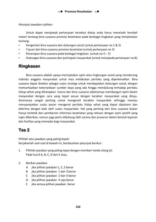  Promosi Kesehatan 
142
Petunjuk Jawaban Latihan:
Untuk dapat menjawab pertanyaan tersebut diatas anda harus menelaah kembali
materi tentang bina suasana promosi kesehatan pada berbagai tingkatan yang menjelaskan
tentang:
• Pengertian bina suasana dan dukungan social (untuk pertanyaan no 1 & 2)
• Tujuan dari bina suasana promosi kesehatan (untuk pertanyaan no 3)
• Penerapan bina suasana pada berbagai tingkatan (untuk no 4 – 7)
• Hubungan bina suasana dan partisipasi masyarakat (untuk menjawab pertanyaan no.8)
Ringkasan
Bina suasana adalah upaya menciptakan opini atau lingkungan sosial yang mendorong
individu anggota masyarakat untuk mau melakukan perilaku yang diperkenalkan. Bina
suasana dapat disebut sebagai suatu strategi untuk mendapatkan dukungan sosial, dengan
memanfaatkan ketersediaan sumber daya yang ada hingga mendukung terhadap perilaku
hidup sehat yang diharapkan. Esensi dari bina suasana sebenarnya membangun opini dalam
masyarakat dengan cara yang tepat sesuai dengan karakter masyarakat yang dituju.
Karenanya sangat penting untuk mengenali karakter masyarakat sehingga mampu
menyampaikan suatu pesan mengenai perilaku hidup sehat yang dapat dipahami dan
diterima dengan baik oleh suatu masyarakat. Hal yang penting dari bina suasana bukan
hanya terletak dari pemberian informasi kesehatan yang relevan dengan opini positif yang
ingin diberikan, namun juga perlu didukung oleh sarana dan prasaran dalam bentuk layanan
dan fasilitas yang memadai bagi masyarakat.
Tes 2
Pilihlah satu jawaban yang paling tepat!
Kerjakanlah soal-soal di bawah ini, berdasarkan petunjuk berikut :
1. Pilihlah jawaban yang paling tepat dengan memberi tanda silang (x)
Pada huruf A, B, C, D dan E atau,
2. Berikan jawaban
A jika pilihan jawaban 1, 2 ,3 benar
B jika pilihan jawaban 1 dan 3 benar
C jika pilihan jawaban 2 dan 4 benar
D jika pilihan jawaban 4 saja benar
E jika semua pilihan jawaban benar
 