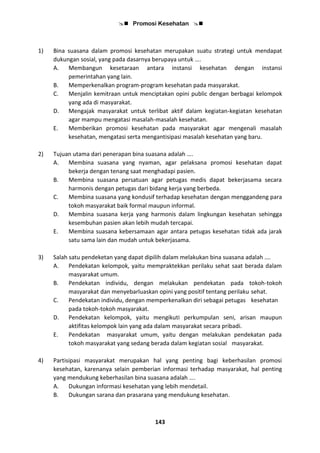  Promosi Kesehatan 
143
1) Bina suasana dalam promosi kesehatan merupakan suatu strategi untuk mendapat
dukungan sosial, yang pada dasarnya berupaya untuk ….
A. Membangun kesetaraan antara instansi kesehatan dengan instansi
pemerintahan yang lain.
B. Memperkenalkan program-program kesehatan pada masyarakat.
C. Menjalin kemitraan untuk menciptakan opini public dengan berbagai kelompok
yang ada di masyarakat.
D. Mengajak masyarakat untuk terlibat aktif dalam kegiatan-kegiatan kesehatan
agar mampu mengatasi masalah-masalah kesehatan.
E. Memberikan promosi kesehatan pada masyarakat agar mengenali masalah
kesehatan, mengatasi serta mengantisipasi masalah kesehatan yang baru.
2) Tujuan utama dari penerapan bina suasana adalah ….
A. Membina suasana yang nyaman, agar pelaksana promosi kesehatan dapat
bekerja dengan tenang saat menghadapi pasien.
B. Membina suasana persatuan agar petugas medis dapat bekerjasama secara
harmonis dengan petugas dari bidang kerja yang berbeda.
C. Membina suasana yang kondusif terhadap kesehatan dengan menggandeng para
tokoh masyarakat baik formal maupun informal.
D. Membina suasana kerja yang harmonis dalam lingkungan kesehatan sehingga
kesembuhan pasien akan lebih mudah tercapai.
E. Membina suasana kebersamaan agar antara petugas kesehatan tidak ada jarak
satu sama lain dan mudah untuk bekerjasama.
3) Salah satu pendeketan yang dapat dipilih dalam melakukan bina suasana adalah ….
A. Pendekatan kelompok, yaitu mempraktekkan perilaku sehat saat berada dalam
masyarakat umum.
B. Pendekatan individu, dengan melakukan pendekatan pada tokoh-tokoh
masyarakat dan menyebarluaskan opini yang positif tentang perilaku sehat.
C. Pendekatan individu, dengan memperkenalkan diri sebagai petugas kesehatan
pada tokoh-tokoh masyarakat.
D. Pendekatan kelompok, yaitu mengikuti perkumpulan seni, arisan maupun
aktifitas kelompok lain yang ada dalam masyarakat secara pribadi.
E. Pendekatan masyarakat umum, yaitu dengan melakukan pendekatan pada
tokoh masyarakat yang sedang berada dalam kegiatan sosial masyarakat.
4) Partisipasi masyarakat merupakan hal yang penting bagi keberhasilan promosi
kesehatan, karenanya selain pemberian informasi terhadap masyarakat, hal penting
yang mendukung keberhasilan bina suasana adalah ….
A. Dukungan informasi kesehatan yang lebih mendetail.
B. Dukungan sarana dan prasarana yang mendukung kesehatan.
 