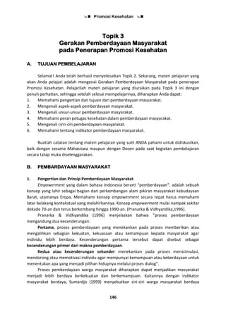  Promosi Kesehatan 
146
Topik 3
Gerakan Pemberdayaan Masyarakat
pada Penerapan Promosi Kesehatan
A. TUJUAN PEMBELAJARAN
Selamat! Anda telah berhasil menyelesaikan Topik 2. Sekarang, materi pelajaran yang
akan Anda pelajari adalah mengenai Gerakan Pemberdayaan Masyarakat pada penerapan
Promosi Kesehatan. Pelajarilah materi pelajaran yang diuraikan pada Topik 3 ini dengan
penuh perhatian, sehingga setelah selesai mempelajarinya, diharapkan Anda dapat:
1. Memahami pengertian dan tujuan dari pemberdayaan masyarakat.
2. Mengenali aspek-aspek pemberdayaan masyarakat.
3. Mengenali unsur-unsur pemberdayaan masyarakat.
4. Memahami peran petugas kesehatan dalam pemberdayaan masyarakat.
5. Mengenali cirri-ciri pemberdayaan masyarakat.
6. Memahami tentang indikator pemberdayaan masyarakat.
Buatlah catatan tentang materi pelajaran yang sulit ANDA pahami untuk didiskusikan,
baik dengan sesama Mahasiswa maupun dengan Dosen pada saat kegiatan pembelajaran
secara tatap muka diselenggarakan.
B. PEMBARDAYAAN MASYARAKAT
1. Pengertian dan Prinsip Pemberdayaan Masyarakat
Empowerment yang dalam bahasa Indonesia berarti “pemberdayaan”, adalah sebuah
konsep yang lahir sebagai bagian dari perkembangan alam pikiran masyarakat kebudayaan
Barat, utamanya Eropa. Memahami konsep empowerment secara tepat harus memahami
latar belakang kontekstual yang melahirkannya. Konsep empowerment mulai nampak sekitar
dekade 70-an dan terus berkembang hingga 1990-an. (Pranarka & Vidhyandika,1996).
Pranarka & Vidhyandika (1996) menjelaskan bahwa ”proses pemberdayaan
mengandung dua kecenderungan:
Pertama, proses pemberdayaan yang menekankan pada proses memberikan atau
mengalihkan sebagian kekuatan, kekuasaan atau kemampuan kepada masyarakat agar
individu lebih berdaya. Kecenderungan pertama tersebut dapat disebut sebagai
kecenderungan primer dari makna pemberdayaan.
Kedua atau kecenderungan sekunder menekankan pada proses menstimulasi,
mendorong atau memotivasi individu agar mempunyai kemampuan atau keberdayaan untuk
menentukan apa yang menjadi pilihan hidupnya melalui proses dialog”.
Proses pemberdayaan warga masyarakat diharapkan dapat menjadikan masyarakat
menjadi lebih berdaya berkekuatan dan berkemampuan. Kaitannya dengan indikator
masyarakat berdaya, Sumardjo (1999) menyebutkan ciri-ciri warga masyarakat berdaya
 