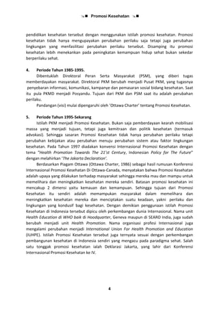  Promosi Kesehatan 
4
pendidikan kesehatan tersebut dengan menggunakan istilah promosi kesehatan. Promosi
kesehatan tidak hanya mengupayakan perubahan perilaku saja tetapi juga perubahan
lingkungan yang menfasilitasi perubahan perilaku tersebut. Disamping itu promosi
kesehatan lebih menekankan pada peningkatan kemampuan hidup sehat bukan sekedar
berperilaku sehat.
4. Periode Tahun 1985-1995.
Dibentuklah Direktoral Peran Serta Masyarakat (PSM), yang diberi tugas
memberdayakan masyarakat. Direktoral PKM berubah menjadi Pusat PKM, yang tugasnya
penyebaran informasi, komunikasi, kampanye dan pemasaran sosial bidang kesehatan. Saat
itu pula PKMD menjadi Posyandu. Tujuan dari PKM dan PSM saat itu adalah perubahan
perilaku.
Pandangan (visi) mulai dipengaruhi oleh ’Ottawa Charter’ tentang Promosi Kesehatan.
5. Periode Tahun 1995-Sekarang
Istilah PKM menjadi Promosi Kesehatan. Bukan saja pemberdayaan kearah mobilisasi
massa yang menjadi tujuan, tetapi juga kemitraan dan politik kesehatan (termasuk
advokasi). Sehingga sasaran Promosi Kesehatan tidak hanya perubahan perilaku tetapi
perubahan kebijakan atau perubahan menuju perubahan sistem atau faktor lingkungan
kesehatan. Pada Tahun 1997 diadakan konvensi Internasional Promosi Kesehatan dengan
tema ”Health Promotion Towards The 21’st Century, Indonesian Policy for The Future”
dengan melahirkan ‘The Jakarta Declaration’.
Berdasarkan Piagam Ottawa (Ottawa Charter, 1986) sebagai hasil rumusan Konferensi
Internasional Promosi Kesehatan Di Ottawa-Canada, menyatakan bahwa Promosi Kesehatan
adalah upaya yang dilakukan terhadap masyarakat sehingga mereka mau dan mampu untuk
memelihara dan meningkatkan kesehatan mereka sendiri. Batasan promosi kesehatan ini
mencakup 2 dimensi yaitu kemauan dan kemampuan. Sehingga tujuan dari Promosi
Kesehatan itu sendiri adalah memampukan masyarakat dalam memelihara dan
meningkatkan kesehatan mereka dan menciptakan suatu keadaan, yakni perilaku dan
lingkungan yang kondusif bagi kesehatan. Dengan demikian penggunaan istilah Promosi
Kesehatan di Indonesia tersebut dipicu oleh perkembangan dunia Internasional. Nama unit
Health Education di WHO baik di Hoodquarter, Geneva maupun di SEARO India, juga sudah
berubah menjadi unit Health Promotion. Nama organisasi profesi Internasional juga
mengalami perubahan menjadi International Union For Health Promotion and Education
(IUHPE). Istilah Promosi Kesehatan tersebut juga ternyata sesuai dengan perkembangan
pembangunan kesehatan di Indonesia sendiri yang mengacu pada paradigma sehat. Salah
satu tonggak promosi kesehatan ialah Deklarasi Jakarta, yang lahir dari Konferensi
Internasional Promosi Kesehatan ke IV.
 