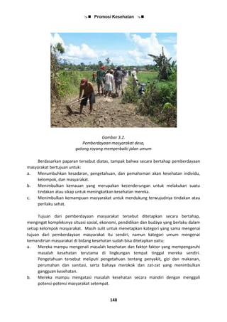  Promosi Kesehatan 
148
Gambar 3.2.
Pemberdayaan masyarakat desa,
gotong royong memperbaiki jalan umum
Berdasarkan paparan tersebut diatas, tampak bahwa secara bertahap pemberdayaan
masyarakat bertujuan untuk:
a. Menumbuhkan kesadaran, pengetahuan, dan pemahaman akan kesehatan individu,
kelompok, dan masyarakat.
b. Menimbulkan kemauan yang merupakan kecenderungan untuk melakukan suatu
tindakan atau sikap untuk meningkatkan kesehatan mereka.
c. Menimbulkan kemampuan masyarakat untuk mendukung terwujudnya tindakan atau
perilaku sehat.
Tujuan dari pemberdayaan masyarakat tersebut ditetapkan secara bertahap,
mengingat kompleksnya situasi sosial, ekonomi, pendidikan dan budaya yang berlaku dalam
setiap kelompok masyarakat. Masih sulit untuk menetapkan kategori yang sama mengenai
tujuan dari pemberdayaan masyarakat itu sendiri, namun kategori umum mengenai
kemandirian masyarakat di bidang kesehatan sudah bisa ditetapkan yaitu:
a. Mereka mampu mengenali masalah kesehatan dan faktor-faktor yang mempengaruhi
masalah kesehatan terutama di lingkungan tempat tinggal mereka sendiri.
Pengetahuan tersebut meliputi pengetahuan tentang penyakit, gizi dan makanan,
perumahan dan sanitasi, serta bahaya merokok dan zat-zat yang menimbulkan
gangguan kesehatan.
b. Mereka mampu mengatasi masalah kesehatan secara mandiri dengan menggali
potensi-potensi masyarakat setempat.
 