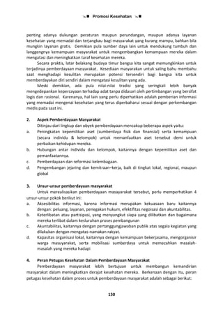  Promosi Kesehatan 
150
penting adanya dukungan peraturan maupun perundangan, maupun adanya layanan
kesehatan yang memadai dan terjangkau bagi masyarakat yang kurang mampu, bahkan bila
mungkin layanan gratis. Demikian pula sumber daya lain untuk mendukung tumbuh dan
langgengnya kemampuan masyarakat untuk mengembangkan kemampuan mereka dalam
mengatasi dan meningkatkan taraf kesehatan mereka.
Secara praktis, latar belakang budaya timur bangsa kita sangat memungkinkan untuk
terjadinya pemberdayaan masyarakat. Kesediaan masyarakan untuk saling bahu membahu
saat menghadapi kesulitan merupakan potensi tersendiri bagi bangsa kita untuk
memberdayakan diri sendiri dalam mengatasi kesulitan yang ada.
Meski demikian, ada pula nilai-nilai tradisi yang seringkali lebih banyak
mengedepankan kepercayaan terhadap adat tanpa didasari oleh pertimbangan yang bersifat
logis dan rasional. Karenanya, hal lain yang perlu diperhatikan adalah pemberian informasi
yang memadai mengenai kesehatan yang terus diperbaharui sesuai dengan perkembangan
medis pada saat ini.
2. Aspek Pemberdayaan Masyarakat
Ditinjau dari lingkup dan obyek pemberdayaan mencakup beberapa aspek yaitu:
a. Peningkatan kepemilikan aset (sumberdaya fisik dan finansial) serta kemampuan
(secara individu & kelompok) untuk memanfaatkan aset tersebut demi untuk
perbaikan kehidupan mereka.
b. Hubungan antar individu dan kelompok, kaitannya dengan kepemilikan aset dan
pemanfaatannya.
c. Pemberdayaan dan reformasi kelembagaan.
d. Pengembangan jejaring dan kemitraan–kerja, baik di tingkat lokal, regional, maupun
global
3. Unsur-unsur pemberdayaan masyarakat
Untuk merealisasikan pemberdayaan masayarakat tersebut, perlu memperhatikan 4
unsur-unsur pokok berikut ini:
a. Aksesibilitas informasi, karena informasi merupakan kekuasaan baru kaitannya
dengan: peluang, layanan, penegakan hukum, efektifitas negoisasi dan akuntabilitas.
b. Keterlibatan atau partisipasi, yang menyangkut siapa yang dilibatkan dan bagaimana
mereka terlibat dalam kesluruhan proses pembangunan
c. Akuntabilitas, kaitannya dengan pertanggungjawaban publik atas segala kegiatan yang
dilakukan dengan mengatas-namakan rakyat.
d. Kapasitas organisasi lokal, kaitannya dengan kemampuan bekerjasama, mengorganisir
warga masuyarakat, serta mobilisasi sumberdaya untuk memecahkan masalah-
masalah yang mereka hadapi
4. Peran Petugas Kesehatan Dalam Pemberdayaan Masyarakat
Pemberdayaan masyarakat lebih bertujuan untuk membangun kemandirian
masyarakat dalam meningkatkan derajat kesehatan mereka. Berkenaan dengan itu, peran
petugas kesehatan dalam proses untuk pemberdayaan masyarakat adalah sebagai berikut:
 