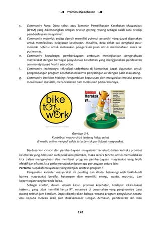  Promosi Kesehatan 
152
c. Community Fund: Dana sehat atau Jaminan Pemeliharaan Kesehatan Masyarakat
(JPKM) yang dikembangkan dengan prinsip gotong royong sebagai salah satu prinsip
pemberdayaan masyarakat.
d. Community material: setiap daerah memiliki potensi tersendiri yang dapat digunakan
untuk memfasilitasi pelayanan kesehatan. Misalnya, desa dekat kali penghasil pasir
memiliki potensi untuk melakukan pengerasan jalan untuk memudahkan akses ke
puskesmas.
e. Community knowledge: pemberdayaan bertujuan meningkatkan pengetahuan
masyarakat dengan berbagai penyuluhan kesehatan yang menggunakan pendekatan
community based health education.
f. Community technology: teknologi sederhana di komunitas dapat digunakan untuk
pengembangan program kesehatan misalnya penyaringan air dengan pasir atau arang.
g. Community Decision Making: Pengambilan keputusan oleh masyarakat melalui proses
menemukan masalah, merencanakan dan melakukan pemecahannya.
Gambar 3.4.
Kontribusi masyarakat tentang hidup sehat
di media online menjadi salah satu bentuk partisipasi masyarakat.
Berdasarkan ciri-ciri dari pemberdayaan masyarakat tersebut, dalam konteks promosi
kesehatan yang dilakukan oleh pelaksana promkes, maka secara teoritis untuk memudahkan
kita dalam mengevaluasi dan membuat program pemberdayaan masyarakat yang lebih
efektif dan efisien, kita perlu mengajukan beberapa pertanyaan antara lain:
Pertama, siapakah masyarakat yang menjadi konteks program?
Pengenalan karakter masyarakat ini penting dan dilatar belakangi oleh bukti-bukti
bahwa masyarakat bersifat heterogen dan memiliki energi, waktu, motivasi, dan
kepentingan yang berbeda-beda.
Sebagai contoh, dalam sebuah kasus promosi kesehatan, terdapat lokasi-lokasi
tertentu yang tidak memiliki ketua RT, misalnya di perumahan yang penghuninya baru
pulang setelah jam 8 malam. Dapat diperkirakan bahwa rencana program penyuluhan secara
oral kepada mereka akan sulit dilaksanakan. Dengan demikian, pendekatan lain bisa
 