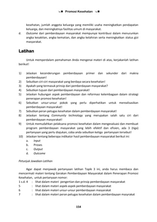  Promosi Kesehatan 
154
kesehatan, jumlah anggota keluarga yang memiliki usaha meningkatkan pendapatan
keluarga, dan meningkatnya fasilitas umum di masyarakat.
d. Outcome dari pemberdayaan masyarakat mempunyai kontribusi dalam menurunkan
angka kesakitan, angka kematian, dan angka kelahiran serta meningkatkan status gizi
masyarakat.
Latihan
Untuk memperdalam pemahaman Anda mengenai materi di atas, kerjakanlah latihan
berikut!
1) Jelaskan kecenderungan pemberdayaan primer dan sekunder dari makna
pemberdayaan!
2) Sebutkan ciri-ciri masyarakat yang berdaya secara kesehatan!
3) Apakah yang termasuk prinsip dari pemberdayaan masyarakat?
4) Sebutkan tujuan dari pemberdayaan masyarakat!
5) Jelaskan hubungan aspek pemberdayaan dan reformasi kelembagaan dalam strategi
penerapan promosi kesehatan!
6) Sebutkan unsur-unsur pokok yang perlu diperhatikan untuk merealisasikan
pemberdayaan masyarakat!
7) Sebutkan peran petugas kesehatan dalam pemberdayaan masyarakat!
8) Jelaskan tentang Community technology yang merupakan salah satu ciri dari
pemberdayaan masyarakat!
9) Untuk memudahkan pelaksana promosi kesehatan dalam mengevaluasi dan membuat
program pemberdayaan masyarakat yang lebih efektif dan efisien, ada 3 (tiga)
pertanyaan yang perlu diajukan, coba anda sebutkan ketiga pertanyaan tersebut!
10) Jelaskan tentang beberapa indikator hasil pemberdayaan masyarakat berikut ini:
a. Input
b. Proses
c. Output
d. Outcome
Petunjuk Jawaban Latihan
Agar dapat menjawab pertanyaan latihan Topik 3 ini, anda harus membaca dan
mencermati materi tentang Gerakan Pemberdayaan Masyarakat dalam Penerapan Promosi
Kesehatan, untuk pertanyaan nomor:
1 s.d. 4 : lihat dalam materi pengertian dan prinsip pemberdayaan masyarakat
5 : lihat dalam materi aspek-aspek pemberdayaan masyarakat
6 : lihat dalam materi unsur-unsur pemberdayaan masyarakat
7 : lihat dalam materi peran petugas kesehatan dalam pemberdayaan masyrakat
 