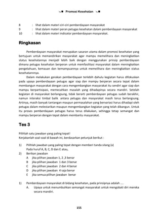  Promosi Kesehatan 
155
8 : lihat dalam materi ciri-ciri pemberdayaan masyarakat
9 : lihat dalam materi peran petugas kesehatan dalam pemberdayaan masyarakat
10 : lihat dalam materi indicator pemberdayaan masyarakat.
Ringkasan
Pemberdayaan masyarakat merupakan sasaran utama dalam promosi kesehatan yang
bertujuan untuk memandirikan masyarakat agar mampu memelihara dan meningkatkan
status kesehatannya menjadi lebih baik dengan menggunakan prinsip pemberdayaan
dimana petugas kesehatan berperan untuk memfasilitasi masyarakat dalam meningkatkan
pengetahuan, kemauan dan kemampuannya untuk memelihara dan meningkatkan status
kesehatannnya.
Dalam melakukan gerakan pemberdayaan terlebih dahulu kegiatan harus difokuskan
pada upaya pemberdayaan petugas agar siap dan mampu berperan secara tepat dalam
membangun masyarakat dengan cara mengembangkan masyarakat itu sendiri agar siap dan
mampu berpartisipasi, memecahkan masalah yang dihadapinya secara mandiri. Setelah
kegiatan di masyarakat berlangsung, tidak berarti pemberdayaan petugas sudah berakhir,
namun interaksi timbal balik antara petugas dan masyarakat masih terus berlangsung.
Artinya, masih banyak tantangan maupun permasalahan yang bervariasi harus dihadapi oleh
petugas dalam melestarikan maupun mengembangkan kegiatan yang telah dibangun. Untuk
itu proses pemberdayaan petugas harus terus dilakukan, sehingga tetap semangat dan
mampu berperan dengan tepat dalam membantu masyarakat.
Tes 3
Pilihlah satu jawaban yang paling tepat!
Kerjakanlah soal-soal di bawah ini, berdasarkan petunjuk berikut :
1) Pilihlah jawaban yang paling tepat dengan memberi tanda silang (x)
Pada huruf A, B, C, D dan E atau,
2) Berikan jawaban
A jika pilihan jawaban 1, 2 ,3 benar
B jika pilihan jawaban 1 dan 3 benar
C jika pilihan jawaban 2 dan 4 benar
D jika pilihan jawaban 4 saja benar
E jika semua pilihan jawaban benar
1) Pemberdayaan masyarakat di bidang kesehatan, pada prinsipnya adalah ....
A. Upaya untuk menumbuhkan semangat masyarakat untuk mengobati diri mereka
secara mandiri.
 