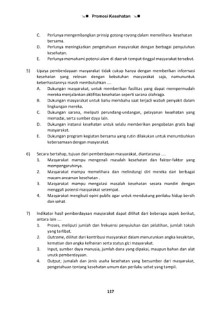  Promosi Kesehatan 
157
C. Perlunya mengembangkan prinsip gotong royong dalam memelihara kesehatan
bersama.
D. Perlunya meningkatkan pengetahuan masyarakat dengan berbagai penyuluhan
kesehatan.
E. Perlunya memahami potensi alam di daerah tempat tinggal masyarakat tersebut.
5) Upaya pemberdayaan masyarakat tidak cukup hanya dengan memberikan informasi
kesehatan yang relevan dengan kebutuhan masyarakat saja, namununtuk
keberhasilannya masih membutuhkan ....
A. Dukungan masyarakat, untuk memberikan fasilitas yang dapat mempermudah
mereka menjalankan aktifitas kesehatan seperti sarana olahraga.
B. Dukungan masyarakat untuk bahu membahu saat terjadi wabah penyakit dalam
lingkungan mereka.
C. Dukungan sarana, meliputi perundang-undangan, pelayanan kesehatan yang
memadai, serta sumber daya lain.
D. Dukungan instansi kesehatan untuk selalu memberikan pengobatan gratis bagi
masyarakat.
E. Dukungan program kegiatan bersama yang rutin dilakukan untuk menumbuhkan
kebersamaan dengan masyarakat.
6) Secara bertahap, tujuan dari pemberdayan masyarakat, diantaranya ....
1. Masyarakat mampu mengenali masalah kesehatan dan faktor-faktor yang
mempengaruhinya.
2. Masyarakat mampu memelihara dan melindungi diri mereka dari berbagai
macam ancaman kesehatan .
3. Masyarakat mampu mengatasi masalah kesehatan secara mandiri dengan
menggali potensi masyarakat setempat.
4. Masyarakat mengikuti opini public agar untuk mendukung perilaku hidup bersih
dan sehat.
7) Indikator hasil pemberdayaan masyarakat dapat dilihat dari beberapa aspek berikut,
antara lain ....
1. Proses, meliputi jumlah dan frekuensi penyuluhan dan pelatihan, jumlah tokoh
yang terlibat.
2. Outcome, dilihat dari kontribusi masyarakat dalam menurunkan angka kesakitan,
kematian dan angka kelhairan serta status gizi masyarakat.
3. Input, sumber daya manusia, jumlah dana yang dipakai, maupun bahan dan alat
unutk pemberdayaan.
4. Output; jumalah dan jenis usaha kesehatan yang bersumber dari masyarakat,
pengetahuan tentang kesehatan umum dan perilaku sehat yang tampil.
 