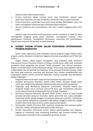  Promosi Kesehatan 
5
Deklarasi Jakarta Merumuskan bahwa :
a. Promosi kesehatan adalah investasi utama yang memberikan dampak pada
determinan kesehatan, dan juga memberikan kesehatan terbesar pada masyarakat.
b. Promosi kesehatan memberikan hasil positif yang berbeda dibandingkan upaya lain
dalam meningkatkan kesetaraan bagi masyarakat dalam kesehatan.
c. Promosi kesehatan perlu disosialisasikan dan harus menjadi tanggung jawab lintas
sektor.
Deklarasi juga merumuskan prioritas-prioritas promosi kesehatan di abad 21 yaitu:
meningkatkan tanggung jawab dalam kesehatan, meningkatkan investasi untuk
pembangunan kesehatan, meningkatkan kemampuan masyarakat dan pemberdayaan
individu serta menjamin infrastruktur promosi kesehatan.
B. KONSEP PIAGAM OTTAWA DALAM KONFERENSI INTERNASIONAL
PROMOSI KESEHATAN
Dalam materi sebelumnya telah disebutkan adanya pengaruh piagam Ottawa dalam
program promosi kesehatan di Indonesia. Bagaimana konsep yang sebenarnya??? Mari kita
simak...!
Piagam Ottawa adalah piagam kesepakatan yang dihasilkan pada Konferensi
Internasional Promosi Kesehatan Pertama di Ottawa, Canada tahun 1986, telah membawa
perubahan dalam pengertian dan praktek “health promotion” atau promosi kesehatan.
Piagam ini mendefinisikan Promosi Kesehatan sebagai “Proses yang memungkinkan individu
mengendalikan dan memperbaiki kesehatannya. Untuk mencapai kesehatan jasmani, rohani
dan sosial yang sempurna, seseorang atau kelompok harus mampu mengidentifikasi dan
mewujudkan aspirasi, mampu memenuhi kebutuhan, mampu mengubah atau beradaptasi
dengan lingkungan”.
Piagam tersebut merumuskan upaya promosi kesehatan mencakup 5 butir.
1. Kebijakan Berwawasan Kesehatan (Health Public Policy). Ditujukan kepada policy
maker agar mengeluarkan kebijakan-kebijakan publik yang mendukung kesehatan.
2. Lingkungan yang Mendukung (Supportive Environment). Ditujukan kepada para
pengelola tempat umum termasuk pemerintah kota, agar menyediakan prasarana
sarana yang mendukung terciptanya perilaku sehat bagi masyarakat.
3. Reorientasi Pelayanan Kesehatan (Reorient Health Service). Selama ini yang menjadi
penyedia (provider) pelayanan kesehatan adalah pemerintah dan swasta sedangkan
masyarakat adalah sebagai pengguna (customers) pelayanan kesehatan. Pemahaman
ini harus diubah, bahwasanya masyarakat tidak sekedar pengguna tetapi bisa sebagai
provider dalam batas-batas tertentu melalui upaya pemberdayaan.
4. Keterampilan Individu (Personnel Skill). Kesehatan masyarakat akan terwujud apabila
kesehatan individu, keluarga dan kelompok tersebut terwujud.
5. Gerakan Masyarakat (Community Action). Adanya gerakan-gerakan atau kegiatan-
kegiatan di masyarakat yang mendukung kesehatan agar terwujud perilaku yang
kondusif dalam memelihara dan meningkatkan kesehatan mereka.
 