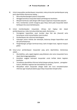  Promosi Kesehatan 
158
8) Untuk mewujudkan pemberdayaan masyarakat, maka prinsip dari pemberdayaan yang
perlu diperhatikan diantaranya adalag ....
1. Menumbuhkembangkan potensi masyarakat.
2. Menggali kontribusi masyarakat dalam pembangunan kesehatan.
3. Menjalin kemitraan, baik dengan LSM maupun organisasi masyarakat yang lain.
4. Perlu memberikan contoh mengenai gaya hidup sehat pada masyarakat dalam
kehidupan kita secara berkelanjutan.
9) Untuk memberdayakan masyarakat, ditinjau dari lingkup dan obyek
pemberdayaannya, maka mencakup beberapa aspek, diantaranya ....
1. Peningkatan kepemilikan asset (sumber daya fisik dan financial) serta
kemampuan untuk memanfaatkan asset tersebut.
2. Pemberdayaan dan reformasi kelembagaan.
3. Hubungan antara individu dan kelompok, kaitannya dengan kepemilikan asset
dan pemanfaatannya.
4. Pengembangan jaringan kemitraan-kerja, baik di tingkat local, regional maupun
global.
10) Unsur-unsur pemberdayaan masyarakat yang perlu diperhatikan, diantaranya
adalah ....
1. Akuntabilitas, yaitu segala kegiatan yang dilakukan atas nama masyarakat harus
dapat dipertanggungjawabkan.
2. Kesediaan anggota kelompok masyarakat untuk terlibat dalam kegiatan
kesehatan.
3. Tersedianya aksesibilitas informasi terkait dengan peluang, layanan, penegakan
hukum, efektifitas negosiasi dan akuntabilitas itu sendiri.
4. Menjadikan tokoh masyarakat sebagai kader dan turut menyebarluaskan
informasi agar terjadi perubahan gaya hidup masyarakat menjadi sehat.
 