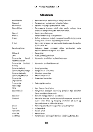  Promosi Kesehatan 
160
Glosarium
Absenteeism : Ketidak hadiran (berhubungan dengan absensi)
Advokasi : Penggagasan bantuan dan kekuatan hukum
Aksesibilitas : Sesuatu hal yang dapat dijadikan akses
Akuntabilitas : Pertanggung jawaban publik atas segala kegiatan yang
dilakukan dengan mengatas-namakan rakyat.
Akurasi : Kecermatan; ketepatan
Analisis Penelitian terhadap suatu peristiwa
Angket : Daftar pertanyaan tertulis mengenai masalah tertentu dng
ruang untuk jawaban bagi setiap pertanyaan
Artikel Karya tulis lengkap, msl laporan berita atau esai dl majalah,
surat kabar, dsb
Bargaining Power Kekuatan tawar menawar dalam pembuatan suatu
kesepakatan oleh dua pihak atau lebih
Billboard : Papan iklan
Citra : rupa; gambar; gambaran
Community Based
Health Education
: Komunitas pendidikan berbasis kesehatan
Community Decision
Making
: Komunitas pembuat keputusan
Community Fund : Dana komunitas
Community Knowledge : Pengetahuan komunitas
Community Leader : Pimpinan komunitas
Community Material : Material komunitas
Community
Organization
: Organisasi komunitas
Community
Technology
: Teknologi komunitas
CTPS : Cuci Tangan Pakai Sabun
Desentralisasi : Penyerahan sebagian wewenang pimpinan kpd bawahan
(atau pusat kpd daerah dsb)
Deskriptif : Bersifat menggambarkan apa adanya
Disposisi : Pendapat seorang pejabat mengenai urusan yg termuat dl
suatu surat dinas, yg langsung dituliskan pd surat yg
bersangkutan atau pd lembar khusus
Efikasi : Kemampuan untuk mencapai hasil yang diinginkan.
Esensi : Hal yg pokok
Follow Up : Tindak lanjut
Historikal : Kesejarahan
Identifikasi : Penentu atau penetapan identitas seseorang, benda, dsb
 