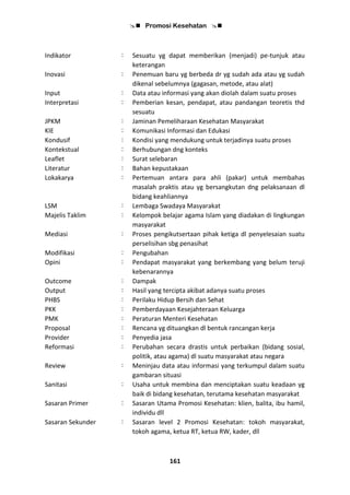  Promosi Kesehatan 
161
Indikator : Sesuatu yg dapat memberikan (menjadi) pe-tunjuk atau
keterangan
Inovasi : Penemuan baru yg berbeda dr yg sudah ada atau yg sudah
dikenal sebelumnya (gagasan, metode, atau alat)
Input : Data atau informasi yang akan diolah dalam suatu proses
Interpretasi : Pemberian kesan, pendapat, atau pandangan teoretis thd
sesuatu
JPKM : Jaminan Pemeliharaan Kesehatan Masyarakat
KIE : Komunikasi Informasi dan Edukasi
Kondusif : Kondisi yang mendukung untuk terjadinya suatu proses
Kontekstual : Berhubungan dng konteks
Leaflet : Surat selebaran
Literatur : Bahan kepustakaan
Lokakarya : Pertemuan antara para ahli (pakar) untuk membahas
masalah praktis atau yg bersangkutan dng pelaksanaan dl
bidang keahliannya
LSM : Lembaga Swadaya Masyarakat
Majelis Taklim : Kelompok belajar agama Islam yang diadakan di lingkungan
masyarakat
Mediasi : Proses pengikutsertaan pihak ketiga dl penyelesaian suatu
perselisihan sbg penasihat
Modifikasi : Pengubahan
Opini : Pendapat masyarakat yang berkembang yang belum teruji
kebenarannya
Outcome : Dampak
Output : Hasil yang tercipta akibat adanya suatu proses
PHBS : Perilaku Hidup Bersih dan Sehat
PKK : Pemberdayaan Kesejahteraan Keluarga
PMK : Peraturan Menteri Kesehatan
Proposal : Rencana yg dituangkan dl bentuk rancangan kerja
Provider : Penyedia jasa
Reformasi : Perubahan secara drastis untuk perbaikan (bidang sosial,
politik, atau agama) dl suatu masyarakat atau negara
Review : Meninjau data atau informasi yang terkumpul dalam suatu
gambaran situasi
Sanitasi : Usaha untuk membina dan menciptakan suatu keadaan yg
baik di bidang kesehatan, terutama kesehatan masyarakat
Sasaran Primer : Sasaran Utama Promosi Kesehatan: klien, balita, ibu hamil,
individu dll
Sasaran Sekunder : Sasaran level 2 Promosi Kesehatan: tokoh masyarakat,
tokoh agama, ketua RT, ketua RW, kader, dll
 
