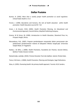  Promosi Kesehatan 
163
Daftar Pustaka
Bunton, R. (1992). More than a woolly jumper health promotion as social regulation.
Critical Public Health 3: 4-11
French, J. (1990). Boundaries and horizons, the role of health education within health
promotion. Health Education Journal 49: 7-10
Green, L & Kreuter, M.W, (2005). Health Promotion Planning, An Educational and
Environmental Approach, Second Edition, Mayfield Publishing Company.
Greene, W & Simon, M, (1990). Introdusction to Health Education, Waveland Press Inc,
Prospect Height, Illinois.
Marasabessy, N.B,. (2007). Program pemberdayaan masyarakat dalam perencanaan dan
pelaksanaan pemberantasan malaria di kabupaten Maluku tengah.pdf. Universitas
Gadjah Mada. D I Yogjakarta
Naidoo, J & Wills, J, (2000). Health Promotion, Foundation for Practice, Second Edition,
Bailliere Tindall, Elsevier Limited.
Notoatmodjo, soekidjo. (2010). Promosi Keseatan Teori dan Aplikasi. Jakarta: Rineka Cipta.
Tones, K & Green, J, (2004), Health Promotion: Planning and Strategies, Sage Publications.
Wass, A. (1995). Promoting health: the primary health approach. Toronto: W.B. Sanders.
 