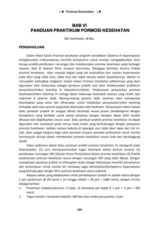  Promosi Kesehatan 
164
BAB VI
PANDUAN PRAKTIKUM PORMOSI KESEHATAN
Dwi Susilowati, M.Kes.
PENDAHULUAN
Dalam Mata Kuliah Promosi kesehatan program pendidikan Diploma III keperawatan
mengharuskan mahasiswanya memiliki kompetensi untuk mampu mengaplikasikan teori
berupa praktik pembuatan rancangan dan melaksanakan promosi kesehatan pada berbagai
sasaran, baik di tatanan klinis maupun komunitas. Mengapa demikian karena Praktik
promosi kesehatan akan menjadi bagian yang tak terpisahkan dari asuhan keperawatan
pada klien yang tidak tahu, tidak mau dan tidak mampu dalam kesehatannya. Modul ini
merupakan pelengkap rangkaian modul materi Promosi kesehatan sebelumnya yang akan
digunakan oleh mahasiswa sebagai panduan praktik saat akan melaksanakan praktikum
penyuluhan/mikro teaching di laboratorium/kelas. Pelaksanaan penyuluhan promosi
kesehatan/mikro teaching ini terbagi dalam beberapa kelompok sasaran yang terdiri dari
maksimal 8 peserta didik. Masing-masing peserta didik nantinya akan mempunyai
kesempatan yang sama dan diharuskan untuk melakukan penyuluhan/mikro teaching
terhadap salah satu sasaran yang telah ditentukan oleh fasilitator. Penyampain materi dalam
buku panduan praktik ini sengaja dibuat bertahap sesuai proses pembelajaran dengan
kompetensi yang berbeda untuk setiap tahapnya dengan harapan dapat lebih mudah
dikuasai dan diaplikasikan secara utuh. Buku panduan praktik promosi kesehatan ini dapat
digunakan dan mendasari pada semua mata kuliah yang berhubungan dengan pelayanan
promosi kesehatan. bahkan sampai bekerja di lapangan pun tidak akan lepas dari hal ini.
Jadi, akan sangat berguna bagi calon perawat maupun perawat profesional untuk menilai
kemampuan dirinya dalam memberikan promosi kesehatan secara baik dan bertanggung
jawab.
Fokus pedoman dalam buku panduan praktik promosi kesehatan ini mengarah pada
keterampilan: (1) cara mempresentasikan tugas kelompok dalam bentuk seminar (2)
pembuatan rancangan SAP (Satuan Acara Penyuluhan) dalam promosi kesehatan (3) Praktik
pelaksanaan promosi kesehatan sesuai dengan rancangan SAP yang telah dibuat. Dengan
mempelajari panduan praktik ini diharapkan Anda sebagai Mahasiswa memiliki pemahaman
dan kemampuan untuk menilai diri terhadap tugas ketrampilan/kompetensi keperawatan
yang berhubungan dengan M.K. promosi kesehatan secara optimal.
Adapun waktu yang dialokasikan untuk pembelajaran praktik ini adalah setara dengan
2 jam pertemuan @ 60 menit x 14 minggu efektif = 28 jam = 1680 menit, dengan rincian
sebagai berikut:
1. Presentasi makalah/Seminar: 5 topik (1 kelompok per topik) X 1 jam = 5 jam = 300
menit
2. Tugas mandiri: membuat makalah, SAP dan atau media penyuluhan: 3 jam
 