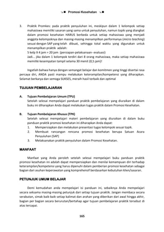  Promosi Kesehatan 
165
3. Praktik Promkes: pada praktik penyuluhan ini, meskipun dalam 1 kelompok setiap
mahasiswa memiliki sasaran yang sama untuk penyuluhan, namun topik yang diangkat
dalam promosi kesehatan HARUS berbeda untuk setiap mahasiswa yang menjadi
anggota kelompoknya dan masing-masing menampilkan performanya (micro teaching)
sesuai dengan SAP yang telah dibuat, sehingga total waktu yang digunakan untuk
menampilkan praktik adalah:
5 kelp X 4 jam = 20 jam (persiapan-pelaksanaan- evaluasi)
Jadi... jika dalam 1 kelompok terdiri dari 8 orang mahasiswa, maka setiap mahasiswa
memiliki kesempatan tampil selama 30 menit (0,5 jam)!
Ingatlah bahwa hanya dengan semangat belajar dan komitmen yang tinggi disertai rasa
percaya diri, ANDA pasti mampu melakukan keterampilan/kompetensi yang diharapkan.
Selamat berkarya dan semoga SUKSES, meraih hasil terbaik dan optimal
TUJUAN PEMBELAJARAN
A. Tujuan Pembelajaran Umum (TPU)
Setelah selesai mempelajari panduan praktik pembelajaran yang diuraikan di dalam
buku ini diharapkan Anda dapat melakukan tugas praktik dalam Promosi Kesehatan.
B. Tujuan Pembelajaran Khusus (TPK)
Setelah selesai mempelajari materi pembelajaran yang diuraikan di dalam buku
panduan praktik promosi kesehatan ini diharapkan Anda dapat:
1. Mempersiapkan dan melakukan presentasi tugas kelompok sesuai topik.
2. Membuat rancangan rencana promosi kesehatan berupa Satuan Acara
Penyuluhan (SAP)
3. Melaksanakan praktik penyuluhan dalam Promosi Kesehatan.
MANFAAT
Manfaat yang Anda peroleh setelah selesai mempelajari buku panduan praktik
promosi kesehatan ini adalah dapat mempersiapkan dan menilai kemampuan diri terhadap
keterampilan/kompetensi yang harus dipenuhi dalam pemberian promosi kesehatan sebagai
bagian dari asuhan keperawatan yang komprehensif berdasarkan kebutuhan klien/sasaran.
PETUNJUK UMUM BELAJAR
Demi kemudahan anda mempelajari isi panduan ini, sebaiknya Anda mempelajari
secara seksama masing-masing petunjuk dari setiap tujuan praktik. Jangan membaca secara
serabutan, simak baik-baik setiap kalimat dan arahan yang diberikan dari awal hingga akhir,
bagian per bagian secara berurutan/bertahap agar tujuan pembelajaran praktik tersebut di
atas tercapai.
 