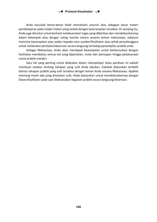  Promosi Kesehatan 
166
Anda haruslah benar-benar telah memahami seluruh atau sebagian besar materi
pembelajaran pada modul materi yang terkait dengan keterampilan tersebut. Di samping itu,
Anda juga dituntut untuk berhasil melaksanakan tugas yang diberikan dan mendiskusikannya
dalam kelompok atau dengan saling menilai antara sesama teman mahasiswa, sebelum
meminta kesempatan atau waktu kepada nara sumber/fasilitator atau pihak penyelenggara
untuk melakukan penilaian/observasi secara langsung terhadap penampilan praktik anda.
Sebagai Mahasiswa, Anda akan mendapat kesempatan untuk berkonsultasi dengan
fasilitator membahas semua hal yang diperlukan, mulai dari persiapan hingga pelaksanaan
untuk praktik mandiri.
Satu hal yang penting untuk dilakukan dalam mempelajari buku panduan ini adalah
membuat catatan tentang tahapan yang sulit Anda lakukan. Cobalah diskusikan terlebih
dahulu tahapan praktik yang sulit tersebut dengan teman Anda sesama Mahasiswa. Apabila
memang masih ada yang dirasakan sulit, Anda dianjurkan untuk mendiskusikannya dengan
Dosen/fasilitator pada saat dilaksanakan kegiatan praktik secara langsung/observasi.
 