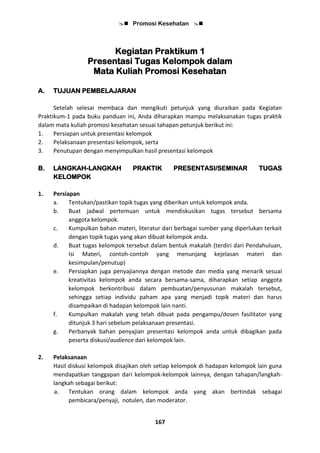 Promosi Kesehatan 
167
Kegiatan Praktikum 1
Presentasi Tugas Kelompok dalam
Mata Kuliah Promosi Kesehatan
A. TUJUAN PEMBELAJARAN
Setelah selesai membaca dan mengikuti petunjuk yang diuraikan pada Kegiatan
Praktikum-1 pada buku panduan ini, Anda diharapkan mampu melaksanakan tugas praktik
dalam mata kuliah promosi kesehatan sesuai tahapan petunjuk berikut ini:
1. Persiapan untuk presentasi kelompok
2. Pelaksanaan presentasi kelompok, serta
3. Penutupan dengan menyimpulkan hasil presentasi kelompok
B. LANGKAH-LANGKAH PRAKTIK PRESENTASI/SEMINAR TUGAS
KELOMPOK
1. Persiapan
a. Tentukan/pastikan topik tugas yang diberikan untuk kelompok anda.
b. Buat jadwal pertemuan untuk mendiskusikan tugas tersebut bersama
anggota kelompok.
c. Kumpulkan bahan materi, literatur dari berbagai sumber yang diperlukan terkait
dengan topik tugas yang akan dibuat kelompok anda.
d. Buat tugas kelompok tersebut dalam bentuk makalah (terdiri dari Pendahuluan,
Isi Materi, contoh-contoh yang menunjang kejelasan materi dan
kesimpulan/penutup)
e. Persiapkan juga penyajiannya dengan metode dan media yang menarik sesuai
kreativitas kelompok anda secara bersama-sama, diharapkan setiap anggota
kelompok berkontribusi dalam pembuatan/penyusunan makalah tersebut,
sehingga setiap individu paham apa yang menjadi topik materi dan harus
disampaikan di hadapan kelompok lain nanti.
f. Kumpulkan makalah yang telah dibuat pada pengampu/dosen fasilitator yang
ditunjuk 3 hari sebelum pelaksanaan presentasi.
g. Perbanyak bahan penyajian presentasi kelompok anda untuk dibagikan pada
peserta diskusi/audience dari kelompok lain.
2. Pelaksanaan
Hasil diskusi kelompok disajikan oleh setiap kelompok di hadapan kelompok lain guna
mendapatkan tanggapan dari kelompok-kelompok lainnya, dengan tahapan/langkah-
langkah sebagai berikut:
a. Tentukan orang dalam kelompok anda yang akan bertindak sebagai
pembicara/penyaji, notulen, dan moderator.
 