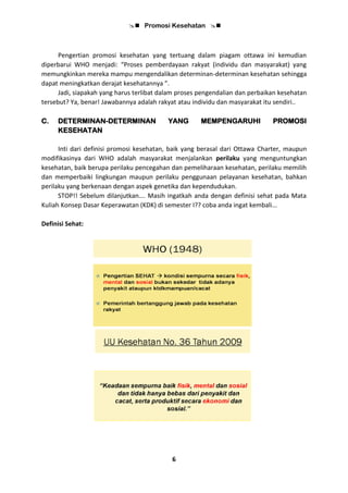  Promosi Kesehatan 
6
Pengertian promosi kesehatan yang tertuang dalam piagam ottawa ini kemudian
diperbarui WHO menjadi: “Proses pemberdayaan rakyat (individu dan masyarakat) yang
memungkinkan mereka mampu mengendalikan determinan-determinan kesehatan sehingga
dapat meningkatkan derajat kesehatannya ”.
Jadi, siapakah yang harus terlibat dalam proses pengendalian dan perbaikan kesehatan
tersebut? Ya, benar! Jawabannya adalah rakyat atau individu dan masyarakat itu sendiri..
C. DETERMINAN-DETERMINAN YANG MEMPENGARUHI PROMOSI
KESEHATAN
Inti dari definisi promosi kesehatan, baik yang berasal dari Ottawa Charter, maupun
modifikasinya dari WHO adalah masyarakat menjalankan perilaku yang menguntungkan
kesehatan, baik berupa perilaku pencegahan dan pemeliharaan kesehatan, perilaku memilih
dan memperbaiki lingkungan maupun perilaku penggunaan pelayanan kesehatan, bahkan
perilaku yang berkenaan dengan aspek genetika dan kependudukan.
STOP!! Sebelum dilanjutkan…. Masih ingatkah anda dengan definisi sehat pada Mata
Kuliah Konsep Dasar Keperawatan (KDK) di semester I?? coba anda ingat kembali...
Definisi Sehat:
 